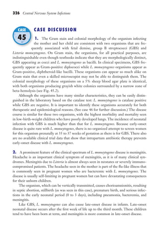 326 Central Nervous System Infections
CASE DISCUSSION
1. The Gram stain and colonial morphology of the organism infecting
the mother and her child are consistent with two organisms that are fre-
quently associated with fetal demise, group B streptococci (GBS) and
Listeria monocytogenes. On Gram stain, the organisms, for all practical purposes, are
indistinguishable even though textbooks indicate that they are morphologically distinct,
GBS appearing as cocci and L. monocytogenes as bacilli. In clinical specimens, GBS fre-
quently appear as Gram-positive diplococci while L. monocytogenes organisms appear as
Gram-positive, diphtheroid-like bacilli. These organisms can appear so much alike on
Gram stain that even a skilled microscopist may not be able to distinguish them. The
colonial morphology of these organisms on a 5% sheep blood agar plate is identical,
with both organisms producing grayish white colonies surrounded by a narrow zone of
beta-hemolysis (see Fig. 45.2).
Although the organisms have many similar characteristics, they can be easily distin-
guished in the laboratory based on the catalase test: L. monocytogenes is catalase positive
while GBS are negative. It is important to identify these organisms accurately for both
therapeutic and epidemiological reasons. (See case 46 for further discussion.) The disease
course is similar for these two organisms, with the highest morbidity and mortality seen
in low-birth-weight children who have poorly developed lungs. The incidence of neonatal
infection with GBS is much higher than that for L. monocytogenes. Because early-onset
disease is quite rare with L. monocytogenes, there is no organized attempt to screen women
for this organism prenatally at 35 to 37 weeks of gestation as there is for GBS. There also
are no available clinical trial data that show that intrapartum antibiotic therapy prevents
early-onset disease with L. monocytogenes.
2. A prominent feature of the clinical spectrum of L. monocytogenes disease is meningitis.
Headache is an important clinical symptom of meningitis, as it is of many clinical syn-
dromes. Meningitis due to Listeria is almost always seen in neonates or severely immuno-
compromised patients. The headache seen in the mother is part of the flu-like illness that
is commonly seen in pregnant women who are bacteremic with L. monocytogenes. The
disease is usually self-limiting in pregnant women but can have devastating consequences
for their unborn children.
The organism, which can be vertically transmitted, causes chorioamnionitis, resulting
in septic abortion, stillbirth (as was seen in this case), premature birth, and serious infec-
tions in the early neonatal period (0 to 3 days), including pneumonia, bacteremia, and
meningitis.
Like GBS, L. monocytogenes can also cause late-onset disease in infants. Late-onset
neonatal disease occurs after the first week of life up to the third month. These children
tend to have been born at term, and meningitis is more common in late-onset disease.
quently associated with fetal demise, group B streptococci (GBS) and
CASE
45
Gilligan_Sec5_307-368.indd 326 7/24/14 11:46 AM
 