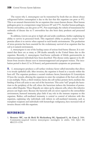 328 Central Nervous System Infections
The reason why L. monocytogenes can be transmitted by foods that are almost always
refrigerated before consumption is due to the fact that this organism can grow at 4°C.
This is an unusual characteristic for an organism that causes human disease. Most human
pathogens grow in a temperature range between 20° and 37°C. Another human pathogen,
Yersinia enterocolitica, can also grow at 4°C. Not surprisingly, the vehicle of transmission for
outbreaks of disease due to Y. enterocolitica has also been dairy products and processed
meats.
In addition, Listeria can grow in high-salt and acidic conditions, further explaining its
ability to survive in processed foods. This organism’s ability to produce certain “stress”
proteins allows it to survive when exposed to such hostile environments. The production
of stress proteins has been essential for the evolutionary survival of an organism that has
soil as it natural environment.
L. monocytogenes is one of the leading causes of serious food-borne illnesses. It is esti-
mated that there are as many as 200 deaths annually in the United States due to this
organism. Recently, L. monocytogenes food-borne outbreaks of febrile gastroenteritis in
immunocompetent individuals have been described. This disease entity appears to be dif-
ferent from invasive disease seen in immunosuppressed and pregnant women. The incu-
bation period is short (12 to 26 hours), and gastroenteritis symptoms are prominent.
5. L. monocytogenes produces a cell surface virulence factor called internalins that allows
it to invade epithelial cells. After invasion, the organism is found in a vacuole within the
host cell. The organism produces a second virulence factor, listeriolysin O. Listeriolysin
O lyses the vacuole, allowing the organism to enter the cytoplasm of the host cell, where
it can multiply. There, a third virulence factor, the cell surface protein ActA, mediates the
binding of host cell actin to one end of the bacterium. This actin “tail” propels the bacte-
rium to the periphery of the cell, where the bacterium induces the formation of protru-
sions called filopodia. These filopodia are taken up by adjacent cells, where this infective
process can begin anew. Because the bacterial cells are never exposed to the extracellular
environment, humoral immunity plays little if any role in the immune response to this
organism. Rather, cell-mediated immunity is central to control of infection with this
organism, explaining why individuals with defects in cell-mediated immunity, such as
transplant recipients and individuals with hematologic malignancy, have increased risk of
invasive disease with this organism.
REFERENCES
1. Brouwer MC, van de Beek D, Heckenberg SG, Spanjaard L, de Gans J. 2006.
Community-acquired Listeria monocytogenes meningitis in adults. Clin Infect Dis
43:1233–1238.
Gilligan_Sec5_307-368.indd 328 7/24/14 11:46 AM
 