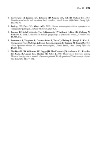 Case 45 329
2. Cartwright EJ, Jackson KA, Johnson SD, Graves LM, Silk BJ, Mahon BE. 2013.
Listeriosis outbreaks and associated food vehicles, United States, 1998–2008. Emerg Infect
Dis 19:1–9.
3. Freitag NE, Port GC, Miner MD. 2009. Listeria monocytogenes—from saprophyte to
intracellular pathogen. Nat Rev Microbiol 7:623–628.
4. Lamont RF, Sobel J, Mazaki-Tovi S, Kusanovic JP, Vaisbuch E, Kim SK, Uldbjerg N,
Romero R. 2011. Listeriosis in human pregnancy: a systematic review. J Perinat Med
39:227–236.
5. Lomonaco S, Verghese B, Gerner-Smidt P, Tarr C, Gladney L, Joseph L, Katz L,
Turnsek M, Frace M, Chen Y, Brown E, Meinersmann R, Berrang M, Knabel S. 2013.
Novel epidemic clones of Listeria monocytogenes, United States, 2011. Emerg Infect Dis
19:147–150.
6. MacDonald PD, Whitwam RE, Boggs JD, MacCormack JN, Anderson KL, Reardon
JW, Saah JR, Graves LM, Hunter SB, Sobel J. 2005. Outbreak of listeriosis among
Mexican immigrants as a result of consumption of illicitly produced Mexican-style cheese.
Clin Infect Dis 40:677–682.
Gilligan_Sec5_307-368.indd 329 7/24/14 11:46 AM
 