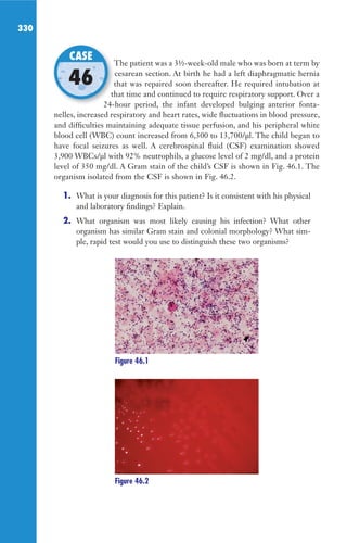 330
The patient was a 3½-week-old male who was born at term by
cesarean section. At birth he had a left diaphragmatic hernia
that was repaired soon thereafter. He required intubation at
that time and continued to require respiratory support. Over a
24-hour period, the infant developed bulging anterior fonta-
nelles, increased respiratory and heart rates, wide fluctuations in blood pressure,
and difficulties maintaining adequate tissue perfusion, and his peripheral white
blood cell (WBC) count increased from 6,300 to 13,700/μl. The child began to
have focal seizures as well. A cerebrospinal fluid (CSF) examination showed
3,900 WBCs/μl with 92% neutrophils, a glucose level of 2 mg/dl, and a protein
level of 350 mg/dl. A Gram stain of the child’s CSF is shown in Fig. 46.1. The
organism isolated from the CSF is shown in Fig. 46.2.
1. What is your diagnosis for this patient? Is it consistent with his physical
and laboratory findings? Explain.
2. What organism was most likely causing his infection? What other
organism has similar Gram stain and colonial morphology? What sim-
ple, rapid test would you use to distinguish these two organisms?
The patient was a 3½-week-old male who was born at term by
that was repaired soon thereafter. He required intubation at
that time and continued to require respiratory support. Over a
24-hour period, the infant developed bulging anterior fonta-
CASE
46
Figure 46.1
Figure 46.2
Gilligan_Sec5_307-368.indd 330 7/24/14 11:46 AM
 