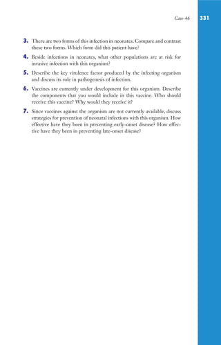 Case 46 331
3. There are two forms of this infection in neonates. Compare and contrast
these two forms. Which form did this patient have?
4. Beside infections in neonates, what other populations are at risk for
invasive infection with this organism?
5. Describe the key virulence factor produced by the infecting organism
and discuss its role in pathogenesis of infection.
6. Vaccines are currently under development for this organism. Describe
the components that you would include in this vaccine. Who should
receive this vaccine? Why would they receive it?
7. Since vaccines against the organism are not currently available, discuss
strategies for prevention of neonatal infections with this organism. How
effective have they been in preventing early-onset disease? How effec-
tive have they been in preventing late-onset disease?
Gilligan_Sec5_307-368.indd 331 7/24/14 11:46 AM
 