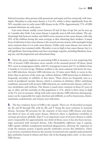 Case 46 333
Infected neonates often present with pneumonia and sepsis and less commonly with men-
ingitis. Mortality in early-onset disease is 4 to 6%, which is down significantly from the
50% mortality seen in early-onset GBS disease in the 1970s. Approximately 75% of GBS
neonatal infections are early onset.
Late-onset disease usually occurs between 10 and 14 days of age but can be seen up
to 3 months after birth. Late-onset disease is typically seen in full-term infants. The epi-
demiologic link between mother and child is more tenuous in late-onset disease, with only
50% of the children having the same serotype as that colonizing their mothers. A major
focus of infection in late-onset disease is the central nervous system, with meningitis being
more common than it is in early-onset disease. Unlike early-onset disease, late-onset dis-
ease incidence has remained stable. Mortality is not as high in late-onset disease, but it is
still significant. Surviving infants may have neurologic sequelae, including blindness, hear-
ing loss, and developmental and educational delay.
4. Given the great emphasis on preventing GBS in neonates, it is not surprising that
70% of invasive GBS infections occur outside of the neonatal period. Of those, about
90% occur in nonpregnant adults, with 6% in pregnant women and 3% in children from
3 months to 14 years of age. Diabetes mellitus is the most common risk factor for inva-
sive GBS infections. Invasive GBS infections are 14 times more likely to occur in dia-
betics than in persons of the same age without diabetes. GBS bacteremia in diabetics is
frequently secondary to cellulitis or foot ulcers. These ulcers are frequently seen as a
result of peripheral vascular disease, which is common in diabetics. Other underlying
conditions associated with invasive GBS infections are cardiovascular disease, solid can-
cers, alcoholism, and cirrhosis. The disease is much more common in those 65 years of
age or older, and the mortality in that population is 15%, which is three times as high
as the 5% seen in neonates. Along with early-onset disease, GBS infections during preg-
nancy can be responsible for septic abortion and stillbirth, as well as bacteremia, chorio-
amnionitis, endometritis, and urinary tract infections.
5. The key virulence factor of GBS is the capsule. There are 10 described serotypes
(Ia, Ib, and II through IX), with Ia, III, and V being the most common in neonatal
disease. Serotype III accounts for the majority of late-onset GBS disease and about
one-third of cases of early-onset disease. However, there is significant variability in
serotype prevalence globally. Type V is an important cause of invasive disease in adults
and is responsible for approximately one-third of those cases; it has also been increas-
ingly associated with neonatal disease. Like Haemophilus influenzae type b capsule,
GBS capsule inhibits complement-mediated phagocytosis, allowing the organism to
evade the immune system. Capsule-specific antibodies reverse this inhibition. There
is an inverse correlation between the amount of maternal anti-capsular polysaccharide
IgG antibodies found in infants and their risk of developing either early- or late-onset
GBS disease.
Gilligan_Sec5_307-368.indd 333 7/24/14 11:46 AM
 