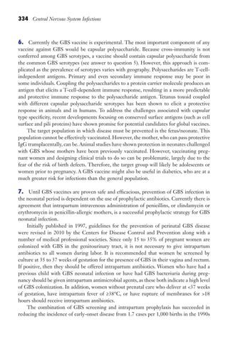 334 Central Nervous System Infections
6. Currently the GBS vaccine is experimental. The most important component of any
vaccine against GBS would be capsular polysaccharide. Because cross-immunity is not
conferred among GBS serotypes, a vaccine should contain capsular polysaccharide from
the common GBS serotypes (see answer to question 5). However, this approach is com-
plicated as the prevalence of serotypes varies with geography. Polysaccharides are T-cell-
independent antigens. Primary and even secondary immune response may be poor in
some individuals. Coupling the polysaccharides to a protein carrier molecule produces an
antigen that elicits a T-cell-dependent immune response, resulting in a more predictable
and protective immune response to the polysaccharide antigen. Tetanus toxoid coupled
with different capsular polysaccharide serotypes has been shown to elicit a protective
response in animals and in humans. To address the challenges associated with capsular
type specificity, recent developments focusing on conserved surface antigens (such as cell
surface and pili proteins) have shown promise for potential candidates for global vaccines.
The target population in which disease must be prevented is the fetus/neonate. This
population cannot be effectively vaccinated. However, the mother, who can pass protective
IgG transplacentally, can be. Animal studies have shown protection in neonates challenged
with GBS whose mothers have been previously vaccinated. However, vaccinating preg-
nant women and designing clinical trials to do so can be problematic, largely due to the
fear of the risk of birth defects. Therefore, the target group will likely be adolescents or
women prior to pregnancy. A GBS vaccine might also be useful in diabetics, who are at a
much greater risk for infections than the general population.
7. Until GBS vaccines are proven safe and efficacious, prevention of GBS infection in
the neonatal period is dependent on the use of prophylactic antibiotics. Currently there is
agreement that intrapartum intravenous administration of penicillins, or clindamycin or
erythromycin in penicillin-allergic mothers, is a successful prophylactic strategy for GBS
neonatal infection.
Initially published in 1997, guidelines for the prevention of perinatal GBS disease
were revised in 2010 by the Centers for Disease Control and Prevention along with a
number of medical professional societies. Since only 15 to 35% of pregnant women are
colonized with GBS in the genitourinary tract, it is not necessary to give intrapartum
antibiotics to all women during labor. It is recommended that women be screened by
culture at 35 to 37 weeks of gestation for the presence of GBS in their vagina and rectum.
If positive, then they should be offered intrapartum antibiotics. Women who have had a
previous child with GBS neonatal infection or have had GBS bacteriuria during preg-
nancy should be given intrapartum antimicrobial agents, as these both indicate a high level
of GBS colonization. In addition, women without prenatal care who deliver at 37 weeks
of gestation, have intrapartum fever of ≥38°C, or have rupture of membranes for 18
hours should receive intrapartum antibiotics.
The combination of GBS screening and intrapartum prophylaxis has succeeded in
reducing the incidence of early-onset disease from 1.7 cases per 1,000 births in the 1990s
Gilligan_Sec5_307-368.indd 334 7/24/14 11:46 AM
 