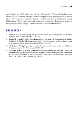 Case 46 335
to 0.35 cases per 1,000 births currently (an ~80% decline). This result has been seen
despite the fact that there is not yet universal compliance with these guidelines as well as
25 to 32% resistance to erythromycin and 13 to 20% resistance to clindamycin among
GBS isolates. GBS remains universally susceptible to penicillin. Intrapartum antibiotic
therapy has not had any impact on the incidence of late-onset GBS disease.
REFERENCES
1. Melin P. 2011. Neonatal group B streptococcal disease: from pathogenesis to preventive
strategies. Clin Microbiol Infect 17:1294–1303.
2. Schrag SJ, Zywicki S, Farley MM, Reingold AL, Harrison LH, Lefkowitz LB, Hadler
JL, Danila R, Cieslak PR, Schuchat A. 2000. Group B streptococcal disease in the era of
intrapartum antibiotic prophylaxis. N Engl J Med 342:15–20.
3. Schuhat A. 1998. Epidemiology of group B streptococcal disease in the United States:
shifting paradigms. Clin Microbiol Rev 11:497–513.
4. Verani JR, McGee L, Schrag SJ; Division of Bacterial Diseases, National Center for
Immunization and Respiratory Diseases, Centers for Disease Control and Prevention
(CDC). 2010. Prevention of perinatal group B streptococcal disease—revised guidelines
from CDC, 2010. MMWR Recomm Rep 59:1–36.
Gilligan_Sec5_307-368.indd 335 7/24/14 11:46 AM
 