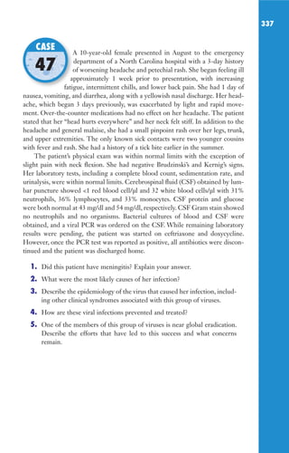 337
A 10-year-old female presented in August to the emergency
department of a North Carolina hospital with a 3-day history
of worsening headache and petechial rash. She began feeling ill
approximately 1 week prior to presentation, with increasing
fatigue, intermittent chills, and lower back pain. She had 1 day of
nausea, vomiting, and diarrhea, along with a yellowish nasal discharge. Her head-
ache, which began 3 days previously, was exacerbated by light and rapid move-
ment. Over-the-counter medications had no effect on her headache. The patient
stated that her “head hurts everywhere” and her neck felt stiff. In addition to the
headache and general malaise, she had a small pinpoint rash over her legs, trunk,
and upper extremities. The only known sick contacts were two younger cousins
with fever and rash. She had a history of a tick bite earlier in the summer.
The patient’s physical exam was within normal limits with the exception of
slight pain with neck flexion. She had negative Brudzinski’s and Kernig’s signs.
Her laboratory tests, including a complete blood count, sedimentation rate, and
urinalysis, were within normal limits. Cerebrospinal fluid (CSF) obtained by lum-
bar puncture showed 1 red blood cell/μl and 32 white blood cells/μl with 31%
neutrophils, 36% lymphocytes, and 33% monocytes. CSF protein and glucose
were both normal at 43 mg/dl and 54 mg/dl, respectively. CSF Gram stain showed
no neutrophils and no organisms. Bacterial cultures of blood and CSF were
obtained, and a viral PCR was ordered on the CSF. While remaining laboratory
results were pending, the patient was started on ceftriaxone and doxycycline.
However, once the PCR test was reported as positive, all antibiotics were discon-
tinued and the patient was discharged home.
1. Did this patient have meningitis? Explain your answer.
2. What were the most likely causes of her infection?
3. Describe the epidemiology of the virus that caused her infection, includ-
ing other clinical syndromes associated with this group of viruses.
4. How are these viral infections prevented and treated?
5. One of the members of this group of viruses is near global eradication.
Describe the efforts that have led to this success and what concerns
remain.
A 10-year-old female presented in August to the emergency
of worsening headache and petechial rash. She began feeling ill
approximately 1 week prior to presentation, with increasing
fatigue, intermittent chills, and lower back pain. She had 1 day of
CASE
47
Gilligan_Sec5_307-368.indd 337 7/24/14 11:46 AM
 