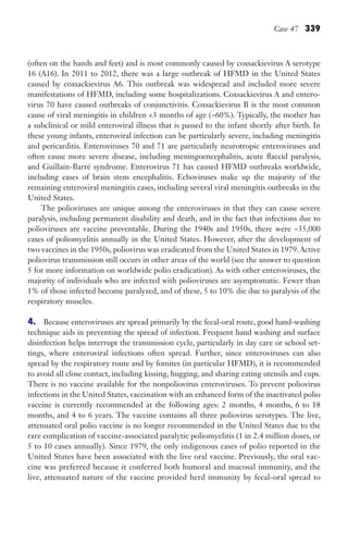 Case 47 339
(often on the hands and feet) and is most commonly caused by coxsackievirus A serotype
16 (A16). In 2011 to 2012, there was a large outbreak of HFMD in the United States
caused by coxsackievirus A6. This outbreak was widespread and included more severe
manifestations of HFMD, including some hospitalizations. Coxsackievirus A and entero-
virus 70 have caused outbreaks of conjunctivitis. Coxsackievirus B is the most common
cause of viral meningitis in children 3 months of age (~60%). Typically, the mother has
a subclinical or mild enteroviral illness that is passed to the infant shortly after birth. In
these young infants, enteroviral infection can be particularly severe, including meningitis
and pericarditis. Enteroviruses 70 and 71 are particularly neurotropic enteroviruses and
often cause more severe disease, including meningoencephalitis, acute flaccid paralysis,
and Guillain-Barré syndrome. Enterovirus 71 has caused HFMD outbreaks worldwide,
including cases of brain stem encephalitis. Echoviruses make up the majority of the
remaining enteroviral meningitis cases, including several viral meningitis outbreaks in the
United States.
The polioviruses are unique among the enteroviruses in that they can cause severe
paralysis, including permanent disability and death, and in the fact that infections due to
polioviruses are vaccine preventable. During the 1940s and 1950s, there were ~35,000
cases of poliomyelitis annually in the United States. However, after the development of
two vaccines in the 1950s, poliovirus was eradicated from the United States in 1979.Active
poliovirus transmission still occurs in other areas of the world (see the answer to question
5 for more information on worldwide polio eradication). As with other enteroviruses, the
majority of individuals who are infected with polioviruses are asymptomatic. Fewer than
1% of those infected become paralyzed, and of these, 5 to 10% die due to paralysis of the
respiratory muscles.
4. Because enteroviruses are spread primarily by the fecal-oral route, good hand-washing
technique aids in preventing the spread of infection. Frequent hand washing and surface
disinfection helps interrupt the transmission cycle, particularly in day care or school set-
tings, where enteroviral infections often spread. Further, since enteroviruses can also
spread by the respiratory route and by fomites (in particular HFMD), it is recommended
to avoid all close contact, including kissing, hugging, and sharing eating utensils and cups.
There is no vaccine available for the nonpoliovirus enteroviruses. To prevent poliovirus
infections in the United States, vaccination with an enhanced form of the inactivated polio
vaccine is currently recommended at the following ages: 2 months, 4 months, 6 to 18
months, and 4 to 6 years. The vaccine contains all three poliovirus serotypes. The live,
attenuated oral polio vaccine is no longer recommended in the United States due to the
rare complication of vaccine-associated paralytic poliomyelitis (1 in 2.4 million doses, or
5 to 10 cases annually). Since 1979, the only indigenous cases of polio reported in the
United States have been associated with the live oral vaccine. Previously, the oral vac-
cine was preferred because it conferred both humoral and mucosal immunity, and the
live, attenuated nature of the vaccine provided herd immunity by fecal-oral spread to
Gilligan_Sec5_307-368.indd 339 7/24/14 11:46 AM
 