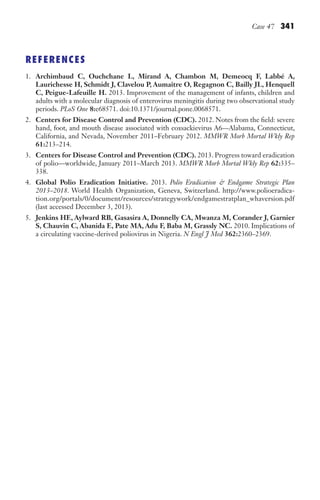 Case 47 341
REFERENCES
1. Archimbaud C, Ouchchane L, Mirand A, Chambon M, Demeocq F, Labbé A,
Laurichesse H, Schmidt J, Clavelou P, Aumaître O, Regagnon C, Bailly JL, Henquell
C, Peigue-Lafeuille H. 2013. Improvement of the management of infants, children and
adults with a molecular diagnosis of enterovirus meningitis during two observational study
periods. PLoS One 8:e68571. doi:10.1371/journal.pone.0068571.
2. Centers for Disease Control and Prevention (CDC). 2012. Notes from the field: severe
hand, foot, and mouth disease associated with coxsackievirus A6—Alabama, Connecticut,
California, and Nevada, November 2011–February 2012. MMWR Morb Mortal Wkly Rep
61:213–214.
3. Centers for Disease Control and Prevention (CDC). 2013. Progress toward eradication
of polio—worldwide, January 2011–March 2013. MMWR Morb Mortal Wkly Rep 62:335–
338.
4. Global Polio Eradication Initiative. 2013. Polio Eradication  Endgame Strategic Plan
2013–2018. World Health Organization, Geneva, Switzerland. http://www.polioeradica-
tion.org/portals/0/document/resources/strategywork/endgamestratplan_whaversion.pdf
(last accessed December 3, 2013).
5. Jenkins HE, Aylward RB, Gasasira A, Donnelly CA, Mwanza M, Corander J, Garnier
S, Chauvin C, Abanida E, Pate MA, Adu F, Baba M, Grassly NC. 2010. Implications of
a circulating vaccine-derived poliovirus in Nigeria. N Engl J Med 362:2360–2369.
Gilligan_Sec5_307-368.indd 341 7/24/14 11:46 AM
 