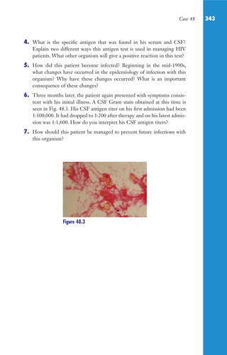 Case 48 343
4. What is the specific antigen that was found in his serum and CSF?
Explain two different ways this antigen test is used in managing HIV
patients. What other organism will give a positive reaction in this test?
5. How did this patient become infected? Beginning in the mid-1990s,
what changes have occurred in the epidemiology of infection with this
organism? Why have these changes occurred? What is an important
consequence of these changes?
6. Three months later, the patient again presented with symptoms consis-
tent with his initial illness. A CSF Gram stain obtained at this time is
seen in Fig. 48.3. His CSF antigen titer on his first admission had been
1:100,000. It had dropped to 1:200 after therapy and on his latest admis-
sion was 1:1,600. How do you interpret his CSF antigen titers?
7. How should this patient be managed to prevent future infections with
this organism?
Figure 48.3
Gilligan_Sec5_307-368.indd 343 7/24/14 11:46 AM
 