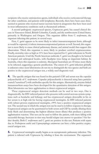 Case 48 345
recipients who receive antirejection agents, individuals who receive corticosteroid therapy
for other conditions, and patients with lymphoma. Recently, there have been cases docu-
mented in patients who received tumor necrosis factor-α antagonists that have been used
to treat inflammatory conditions such as rheumatoid arthritis.
A second pathogenic cryptococcal species, Cryptococcus gattii, has caused clinical dis-
ease in Vancouver Island, British Columbia, Canada, and the northwestern United States,
primarily in Washington and Oregon. This organism differs from C. neoformans, the
organism infecting this patient, in several ways.
First, C. gattii appears to be more likely to infect immunocompetent hosts, although
as would be expected, it infects immunocompromised patients as well. Second, this organ-
ism is more likely to cause clinical pulmonary disease, and animal model data support this
observation. Third, this organism is more likely to produce cerebral cryptococcomas.
Finally, mortality rates as high as 35% have been reported for C. gattii infections in North
American patients. Until the North American outbreak, C. gattii was thought to be limited
to tropical and subtropical locales, with Eucalyptus trees being an important habitat. In
Australia, where this organism is endemic, Aboriginal Australians are 10 times more likely
to be infected, suggesting a genetic predilection. The extent of C. gattii infection globally
is unknown since most laboratories do not try to distinguish the two species and both are
positive in the cryptococcal antigen test, a widely used diagnostic tool.
4. The specific antigen that was found in this patient’s CSF and serum was the capsular
polysaccharide of C. neoformans. Capsular polysaccharide is detected using latex particles
coated (“sensitized”) with antibodies specific for this antigen. Alternatively, enzyme-linked
immunosorbent assays have been developed for the quantitative detection of this antigen.
Most laboratories use latex agglutination to detect cryptococcal antigen.
These cryptococcal antigen detection methods can be used in two ways. One is
diagnostically. An HIV-infected patient who presents with central nervous system symp-
toms such as headache and lethargy and has cryptococcal antigen detectable in his or
her serum is at high risk for having cryptococcal meningitis. In HIV-infected patients
with culture-proven cryptococcal meningitis, 99% have a positive cryptococcal antigen
test. The second way in which the antigen test can be used is to follow response to therapy.
Cryptococcal antigen can be quantitated in both serum and CSF by serially diluting these
body fluids and determining the highest dilution (most dilute) that produces a positive
agglutination reaction. This test can be used to follow the patient, with titers falling with
successful therapy. Increases in titer may herald relapse (see answer to question 5 for fur-
ther details). Both C. neoformans and C. gattii are positive in this test. Patients with sepsis
due to Trichosporon asahii and Capnocytophaga canimorsus can have a false-positive crypto-
coccal antigen test.
5. Cryptococcal meningitis usually begins as an asymptomatic pulmonary infection. The
patient is infected with Cryptococcus by inhaling it from the environment. The organism’s
Gilligan_Sec5_307-368.indd 345 7/24/14 11:46 AM
 