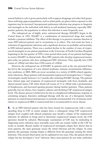 346 Central Nervous System Infections
natural habitat is soil; it grows particularly well in pigeon droppings and other bird guano.
Areas with large pigeon populations, such as urban parks, are places where exposure to this
organism may be increased. Asymptomatic pulmonary infection may progress to fungemia
and meningitis in the individual with defects in cell-mediated immunity, especially HIV-
positive patients, the population in whom this infection is most frequently seen.
The widespread use of highly active antiretroviral therapy (HAART) began in the
United States in 1995. HAART is a combination of antiretroviral drugs that usually
includes a protease inhibitor. The effect of this therapy is to preserve immune function in
some HIV-infected patients and to reconstitute it in others. The end result has been a
reduction of opportunistic infections and a significant decrease in morbidity and mortality
in HIV-infected patients. There was a marked decline in the number of cases of crypto-
coccal meningitis in our patient population at the University of North Carolina Hospitals
beginning in the last quarter of 1994, a time period when many of our patients had begun
to receive HAART in clinical trials. Most HIV patients who develop cryptococcal menin-
gitis today are patients who have undiagnosed HIV infections. They typically have CD4
counts of 200/μl and often have CD4 counts of 100/μl.
However, the widespread use of HAART in patients such as the one presented here
has led to the recognition of a new clinical syndrome, immune reconstitution inflamma-
tory syndrome, or IRIS. IRIS can occur secondary to a variety of AIDS-related opportu-
nistic infections. Many patients with documented cryptococcal meningitis have a “relapse”
of meningitis usually between 1 to 2 months after initiating HAART therapy. The patients
have clinical signs and symptoms of cryptococcal meningitis with fever, headache, and
altered mental status; CSF white blood cell counts of 25 to 100/μl with a predominance
of lymphocytes, and increased opening pressure during lumbar puncture. These patients
generally, but not always, have negative cultures and declining CSF cryptococcal antigen
levels. The disease process is believed to be due to a heightened inflammatory response to
circulating antigens. Intensive antifungal therapy with the use of a therapeutic lumbar
puncture to control intracranial pressure is currently recommended. Use of immune mod-
ulators in cryptococcal IRIS is controversial but is recommended in severe disease.
6. In an HIV-infected patient who has been treated for cryptococcosis with a corre-
sponding drop in CSF or serum antigen titers, a subsequent rising CSF cryptococcal
antigen level coupled with clinical symptoms may herald a relapse of his cryptococcal
infection. In addition to being used to determine cryptococcal antigen levels, the CSF
specimen should be cultured. Microscopic examination of CSF may be misleading in
diagnosing active infection since nonviable yeast cells can remain visible in the CSF for
weeks to months. Recent studies of cryptococcal meningitis relapse have shown that in
most patients, the same genotype causes the initial infection and the relapse. In some
patients, the genotype causing relapse is different from the genotype causing the initial
infection. This second observation can be explained in two ways. One, the patient did not
relapse but has developed a “new” infection. Since most patients do not make antibodies
Gilligan_Sec5_307-368.indd 346 7/24/14 11:46 AM
 