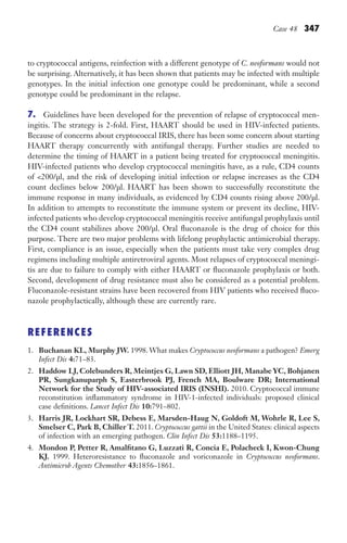 Case 48 347
to cryptococcal antigens, reinfection with a different genotype of C. neoformans would not
be surprising. Alternatively, it has been shown that patients may be infected with multiple
genotypes. In the initial infection one genotype could be predominant, while a second
genotype could be predominant in the relapse.
7. Guidelines have been developed for the prevention of relapse of cryptococcal men-
ingitis. The strategy is 2-fold. First, HAART should be used in HIV-infected patients.
Because of concerns about cryptococcal IRIS, there has been some concern about starting
HAART therapy concurrently with antifungal therapy. Further studies are needed to
determine the timing of HAART in a patient being treated for cryptococcal meningitis.
HIV-infected patients who develop cryptococcal meningitis have, as a rule, CD4 counts
of 200/μl, and the risk of developing initial infection or relapse increases as the CD4
count declines below 200/μl. HAART has been shown to successfully reconstitute the
immune response in many individuals, as evidenced by CD4 counts rising above 200/μl.
In addition to attempts to reconstitute the immune system or prevent its decline, HIV-
infected patients who develop cryptococcal meningitis receive antifungal prophylaxis until
the CD4 count stabilizes above 200/μl. Oral fluconazole is the drug of choice for this
purpose. There are two major problems with lifelong prophylactic antimicrobial therapy.
First, compliance is an issue, especially when the patients must take very complex drug
regimens including multiple antiretroviral agents. Most relapses of cryptococcal meningi-
tis are due to failure to comply with either HAART or fluconazole prophylaxis or both.
Second, development of drug resistance must also be considered as a potential problem.
Fluconazole-resistant strains have been recovered from HIV patients who received fluco-
nazole prophylactically, although these are currently rare.
REFERENCES
1. Buchanan KL, Murphy JW. 1998. What makes Cryptococcus neoformans a pathogen? Emerg
Infect Dis 4:71–83.
2. Haddow LJ, Colebunders R, Meintjes G, Lawn SD, Elliott JH, Manabe YC, Bohjanen
PR, Sungkanuparph S, Easterbrook PJ, French MA, Boulware DR; International
Network for the Study of HIV-associated IRIS (INSHI). 2010. Cryptococcal immune
reconstitution inflammatory syndrome in HIV-1-infected individuals: proposed clinical
case definitions. Lancet Infect Dis 10:791–802.
3. Harris JR, Lockhart SR, Debess E, Marsden-Haug N, Goldoft M, Wohrle R, Lee S,
Smelser C, Park B, Chiller T. 2011. Cryptococcus gattii in the United States: clinical aspects
of infection with an emerging pathogen. Clin Infect Dis 53:1188–1195.
4. Mondon P, Petter R, Amalfitano G, Luzzati R, Concia E, Polacheck I, Kwon-Chung
KJ. 1999. Heteroresistance to fluconazole and voriconazole in Cryptococcus neoformans.
Antimicrob Agents Chemother 43:1856–1861.
Gilligan_Sec5_307-368.indd 347 7/24/14 11:46 AM
 