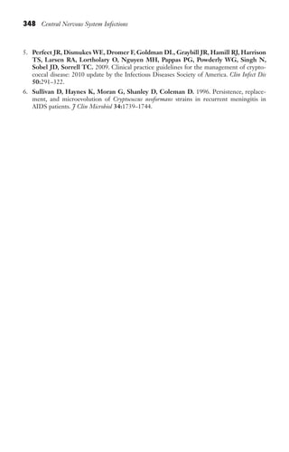 348 Central Nervous System Infections
5. Perfect JR, Dismukes WE, Dromer F, Goldman DL, Graybill JR, Hamill RJ, Harrison
TS, Larsen RA, Lortholary O, Nguyen MH, Pappas PG, Powderly WG, Singh N,
Sobel JD, Sorrell TC. 2009. Clinical practice guidelines for the management of crypto-
coccal disease: 2010 update by the Infectious Diseases Society of America. Clin Infect Dis
50:291–322.
6. Sullivan D, Haynes K, Moran G, Shanley D, Coleman D. 1996. Persistence, replace-
ment, and microevolution of Cryptococcus neoformans strains in recurrent meningitis in
AIDS patients. J Clin Microbiol 34:1739–1744.
Gilligan_Sec5_307-368.indd 348 7/24/14 11:46 AM
 