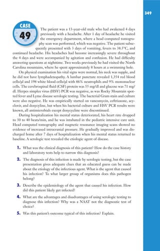 349
The patient was a 13-year-old male who had awakened 4 days
previously with a headache. After 1 day of headache he visited
the emergency department, where a head computed tomogra-
phy scan was performed, which was negative. The patient subse-
quently presented with 3 days of vomiting, fevers to 38.5°C, and
continued headache. His headaches had become increasingly severe throughout
the 4 days and were accompanied by agitation and confusion. He had difficulty
answering questions at nighttime. Two weeks previously he had visited the North
Carolina mountains, where he spent approximately 8 hours at a swimming hole.
On physical examination his vital signs were normal, his neck was supple, and
he did not have lymphadenopathy. A lumbar puncture revealed 1,354 red blood
cells/μl and 198 white blood cells/μl with 86% neutrophils and 9% mononuclear
cells. The cerebrospinal fluid (CSF) protein was 55 mg/dl and glucose was 71 mg/
dl. Herpes simplex virus (HSV) PCR was negative, as was Rocky Mountain spot-
ted fever and Lyme disease serologic testing. The bacterial Gram stain and culture
were also negative. He was empirically started on vancomycin, ceftriaxone, acy-
clovir, and doxycyline, but when his bacterial culture and HSV PCR results were
known, all antimicrobials except doxycycline were discontinued.
During hospitalization his mental status deteriorated, his heart rate dropped
to 30 to 40 beats/min, and he was intubated in the pediatric intensive care unit.
Head computed tomography and magnetic resonance imaging scans showed no
evidence of increased intracranial pressure. He gradually improved and was dis-
charged home after 7 days of hospitalization when his mental status returned to
baseline. A serologic test revealed the etiologic agent of disease.
1. What was the clinical diagnosis of this patient? How do the case history
and laboratory tests help to narrow this diagnosis?
2. The diagnosis of this infection is made by serologic testing, but the case
presentation gives adequate clues that an educated guess can be made
about the etiology of the infectious agent. What is the agent that caused
his infection? To what larger group of organisms does this pathogen
belong?
3. Describe the epidemiology of the agent that caused his infection. How
did this patient likely get infected?
4. What are the advantages and disadvantages of using serologic testing to
diagnose this infection? Why was a NAAT not the diagnostic test of
choice?
5. Was this patient’s outcome typical of this infection? Explain.
The patient was a 13-year-old male who had awakened 4 days
the emergency department, where a head computed tomogra-
phy scan was performed, which was negative. The patient subse-
quently presented with 3 days of vomiting, fevers to 38.5°C, and
CASE
49
Gilligan_Sec5_307-368.indd 349 7/24/14 11:46 AM
 