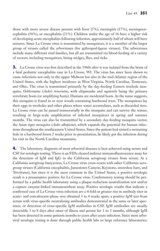 Case 49 351
those with more severe disease present with fever (5%), meningitis (17%), meningoen-
cephalitis (56%), or encephalitis (21%). Children under the age of 16 have a higher risk
of developing acute encephalitis following infection, approximately half of whom will have
seizures. Since La Crosse virus is transmitted by mosquitoes, it is a member of the larger
group of viruses called the arboviruses (for arthropod-borne viruses). The arboviruses
include many different viral families, but all are transmitted via blood feeding of a variety
of vectors, including mosquitoes, biting midges, flies, and ticks.
3. La Crosse virus was first described in the 1960s after it was isolated from the brain of
a fatal pediatric encephalitis case in La Crosse, WI. The virus has since been shown to
cause infections not only in the upper Midwest but also in the mid-Atlantic region of the
United States, with the highest incidence in West Virginia, North Carolina, Tennessee,
and Ohio. The virus is transmitted primarily by the day-feeding Eastern treehole mos-
quito, Ochlerotatus (Aedes) triseriatus, with chipmunks and squirrels being the primary
vertebrate hosts (or amplifying hosts). Humans are incidental hosts. As the name suggests,
this mosquito is found in or near woods containing hardwood trees. The mosquitoes lay
their eggs in treeholes and other places where water accumulates, such as discarded tires.
La Crosse virus can be passed transovarially in the mosquito and can survive the winter,
resulting in large-scale amplification of infected mosquitoes in spring and summer
months. The virus can also be transmitted by a secondary day-feeding mosquito vector,
the Asian tiger mosquito (Aedes albopictus), which expands the potential for human infec-
tions throughout the southeastern United States. Since the patient had visited a swimming
hole in a hardwood forest 2 weeks prior to presentation, he likely got the infection during
his visit to the North Carolina mountains.
4. The laboratory diagnosis of most arboviral diseases is best achieved using serum and
CSF for serologic testing. There is an FDA-cleared indirect immunofluorescence assay for
the detection of IgM and IgG to the California serogroup viruses from serum. As a
California serogroup bunyavirus, La Crosse virus cross-reacts with other California sero-
group viruses (California encephalitis, Jamestown Canyon, Keystone, snowshoe hare, and
Trivittatus), but since it is the most common in the United States, a positive serologic
result is a presumptive positive for La Crosse virus. Confirmatory testing should be per-
formed by a public health laboratory using a plaque-reduction neutralization test and/or
a capture enzyme-linked immunosorbent assay. Positive serologic results that indicate a
confirmed case of La Crosse virus infection are a 4-fold or greater rise in antibody titer in
acute- and convalescent-phase sera obtained 3 to 4 weeks apart, a positive IgM test from
serum with virus-specific neutralizing antibodies demonstrated in the same or later spec-
imen, or detection of virus-specific IgM antibodies in CSF. IgM antibodies are usually
detectable 3 to 8 days after onset of illness and persist for 1 to 3 months, although IgM
has been detected in some patients months to years after acute infection. Since most arbo-
viral serologic testing is done through public health labs or large reference laboratories,
Gilligan_Sec5_307-368.indd 351 7/24/14 11:46 AM
 