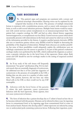 354 Central Nervous System Infections
CASE DISCUSSION
1. This patient’s signs and symptoms are consistent with a seizure and
postictal neurologic abnormalities. Hearing voices can be explained by the
temporal lobe location of the lesion. The presence of multiple intracranial
lesions is consistent with a noninfectious process, such as cancer with metastases to the
brain, as well as with several infectious processes. Multiple brain lesions would be consis-
tent with central nervous system toxoplasmosis in an immunocompromised host. This
patient had a negative serology for HIV and had no other clinical history suggesting
immunosuppression, so toxoplasmosis was less likely. Central nervous system tuberculosis
occasionally presents with tuberculomas in the brain and cannot be ruled out on the basis
of the information provided in the history. A negative purified protein derivative (PPD)
skin test or interferon gamma release assay (IGRA) would be helpful in decreasing the
probability of the diagnosis of tuberculosis. Multiple brain abscesses are another possibil-
ity, but none of these possibilities would adequately explain the calcifications seen on
radiologic examination (see the answer to question 2). As part of this patient’s evaluation,
serologic studies were performed by the CDC, which confirmed the diagnosis as cysticer-
cosis, a parasitic infection due to the larval form of the tapeworm Taenia solium. Both
serum and CSF should be sent for serologic studies in the setting of suspected cerebral
cysticercosis.
2. An X-ray study of the soft tissues will frequently
demonstrate “rice grain” calcifications (Fig. 50.2) in skel-
etal muscle that are essentially diagnostic of cysticercosis.
An additional test that is of low yield but suggestive of
cysticercosis is the presence of eosinophils in the CSF, a
finding that can also occur in a number of other condi-
tions. This patient, however, did not have any white
blood cells in his CSF, so there would not be any CSF
eosinophils.
3. Infection with the larval forms of the parasite
T. solium, the pork tapeworm, causes cysticercosis.
Infection with the beef tapeworm, Taenia saginata, does
not cause cysticercosis in humans.
4. The form of infection that a patient develops due to T. solium is based on how she or
he becomes infected with this parasite. Humans can be infected in three ways: by ingesting
larvae in contaminated food, or by ingesting eggs from contaminated food or water or
from unclean hands. Patients who develop adult T. solium tapeworm are infected by eating
raw or undercooked pork containing cysticercus larvae. Following their ingestion, cystic-
temporal lobe location of the lesion. The presence of multiple intracranial
CASE
50
Figure 50.2
Gilligan_Sec5_307-368.indd 354 7/24/14 11:46 AM
 