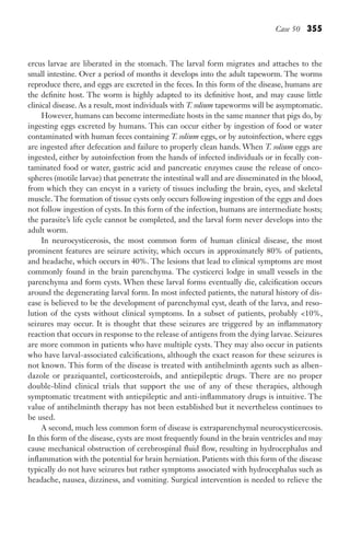 Case 50 355
ercus larvae are liberated in the stomach. The larval form migrates and attaches to the
small intestine. Over a period of months it develops into the adult tapeworm. The worms
reproduce there, and eggs are excreted in the feces. In this form of the disease, humans are
the definite host. The worm is highly adapted to its definitive host, and may cause little
clinical disease. As a result, most individuals with T. solium tapeworms will be asymptomatic.
However, humans can become intermediate hosts in the same manner that pigs do, by
ingesting eggs excreted by humans. This can occur either by ingestion of food or water
contaminated with human feces containing T. solium eggs, or by autoinfection, where eggs
are ingested after defecation and failure to properly clean hands. When T. solium eggs are
ingested, either by autoinfection from the hands of infected individuals or in fecally con-
taminated food or water, gastric acid and pancreatic enzymes cause the release of onco-
spheres (motile larvae) that penetrate the intestinal wall and are disseminated in the blood,
from which they can encyst in a variety of tissues including the brain, eyes, and skeletal
muscle. The formation of tissue cysts only occurs following ingestion of the eggs and does
not follow ingestion of cysts. In this form of the infection, humans are intermediate hosts;
the parasite’s life cycle cannot be completed, and the larval form never develops into the
adult worm.
In neurocysticerosis, the most common form of human clinical disease, the most
prominent features are seizure activity, which occurs in approximately 80% of patients,
and headache, which occurs in 40%. The lesions that lead to clinical symptoms are most
commonly found in the brain parenchyma. The cysticerci lodge in small vessels in the
parenchyma and form cysts. When these larval forms eventually die, calcification occurs
around the degenerating larval form. In most infected patients, the natural history of dis-
ease is believed to be the development of parenchymal cyst, death of the larva, and reso-
lution of the cysts without clinical symptoms. In a subset of patients, probably 10%,
seizures may occur. It is thought that these seizures are triggered by an inflammatory
reaction that occurs in response to the release of antigens from the dying larvae. Seizures
are more common in patients who have multiple cysts. They may also occur in patients
who have larval-associated calcifications, although the exact reason for these seizures is
not known. This form of the disease is treated with antihelminth agents such as alben-
dazole or praziquantel, corticosteroids, and antiepileptic drugs. There are no proper
double-blind clinical trials that support the use of any of these therapies, although
symptomatic treatment with antiepileptic and anti-inflammatory drugs is intuitive. The
value of antihelminth therapy has not been established but it nevertheless continues to
be used.
A second, much less common form of disease is extraparenchymal neurocysticercosis.
In this form of the disease, cysts are most frequently found in the brain ventricles and may
cause mechanical obstruction of cerebrospinal fluid flow, resulting in hydrocephalus and
inflammation with the potential for brain herniation. Patients with this form of the disease
typically do not have seizures but rather symptoms associated with hydrocephalus such as
headache, nausea, dizziness, and vomiting. Surgical intervention is needed to relieve the
Gilligan_Sec5_307-368.indd 355 7/24/14 11:46 AM
 