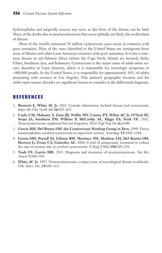 356 Central Nervous System Infections
hydrocephalus and surgically remove any cysts, as this form of the disease can be fatal.
Many of the deaths due to neurocysticercosis that occur globally are likely due to this form
of disease.
Most of the world’s estimated 50 million cysticercosis cases occur in countries with
poor sanitation. Most of the cases identified in the United States are immigrants from
areas of Mexico and other Latin American countries with poor sanitation. It is also a com-
mon disease in sub-Saharan Africa (where the Cape Verde Islands are located), India,
China, Southeast Asia, and Indonesia. Cysticercosis is the major cause of adult-onset sei-
zure disorders in Latin America, where it is responsible for neurologic symptoms in
~400,000 people. In the United States, it is responsible for approximately 10% of adults
presenting with seizures in Los Angeles. This patient’s geographic location and his
adult-onset seizure disorder are significant factors to consider in the differential diagnosis.
REFERENCES
1. Brunetti E, White AC Jr. 2012. Cestode infestations: hydatid disease and cysticercosis.
Infect Dis Clin North Am 26:421–435.
2. Coyle CM, Mahanty S, Zunt JR, Wallin MT, Cantey PT, White AC Jr, O’Neal SE,
Serpa JA, Southern PM, Wilkins P, McCarthy AE, Higgs ES, Nash TE. 2012.
Neurocysticercosis: neglected but not forgotten. PLoS Negl Trop Dis 6:e1500.
3. Garcia HH, Del Brutto OH, the Cysticercosis Working Group in Peru. 1999. Heavy
nonencephalitic cerebral cysticercosis in tapeworm carriers. Neurology 53:1582–1584.
4. Garcia HH, Pretell EJ, Gilman RH, Martinez SM, Moulton LH, Del Brutto OH,
Herrera G, Evans CA, Gonzalez AE. 2004. A trial of antiparasitic treatment to reduce
the rate of seizures due to cerebral cysticercosis. N Engl J Med 350:249–258.
5. Nash TE, Garcia HH. 2011. Diagnosis and treatment of neurocysticercosis. Nat Rev
Neurol 7:584–594.
6. White AC Jr. 1997. Neurocysticercosis: a major cause of neurological disease worldwide.
Clin. Infect. Dis. 24:101–113.
Gilligan_Sec5_307-368.indd 356 7/24/14 11:46 AM
 