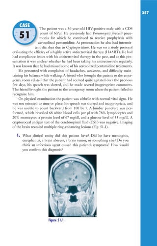 357
The patient was a 36-year-old HIV-positive male with a CD4
count of 60/μl. He previously had Pneumocystis jirovecii pneu-
monia for which he continued to receive prophylaxis with
aerosolized pentamidine. At presentation he also had intermit-
tent diarrhea due to Cryptosporidium. He was on a study protocol
evaluating the efficacy of a highly active antiretroviral therapy (HAART). He had
had compliance issues with his antiretroviral therapy in the past, and at this pre-
sentation it was unclear whether he had been taking his antiretrovirals regularly.
It was known that he had missed some of his aerosolized pentamidine treatments.
He presented with complaints of headaches, weakness, and difficulty main-
taining his balance while walking. A friend who brought the patient to the emer-
gency room related that the patient had seemed quite agitated over the previous
few days, his speech was slurred, and he made several inappropriate comments.
The friend brought the patient to the emergency room when the patient failed to
recognize him.
On physical examination the patient was afebrile with normal vital signs. He
was not oriented to time or place, his speech was slurred and inappropriate, and
he was unable to count backward from 100 by 7. A lumbar puncture was per-
formed, which revealed 68 white blood cells per μl with 78% lymphocytes and
20% monocytes, a protein level of 67 mg/dl, and a glucose level of 55 mg/dl. A
cryptococcal antigen test of the cerebrospinal fluid (CSF) was negative. Imaging
of the brain revealed multiple ring-enhancing lesions (Fig. 51.1).
1. What clinical entity did this patient have? Did he have meningitis,
encephalitis, a brain abscess, a brain tumor, or something else? Do you
think an infectious agent caused this patient’s symptoms? How would
you confirm this diagnosis?
The patient was a 36-year-old HIV-positive male with a CD4
monia for which he continued to receive prophylaxis with
aerosolized pentamidine. At presentation he also had intermit-
tent diarrhea due to
CASE
51
Figure 51.1
Gilligan_Sec5_307-368.indd 357 7/24/14 11:46 AM
 