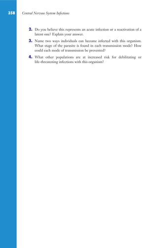 358 Central Nervous System Infections
2. Do you believe this represents an acute infection or a reactivation of a
latent one? Explain your answer.
3. Name two ways individuals can become infected with this organism.
What stage of the parasite is found in each transmission mode? How
could each mode of transmission be prevented?
4. What other populations are at increased risk for debilitating or
life-threatening infections with this organism?
Gilligan_Sec5_307-368.indd 358 7/24/14 11:46 AM
 