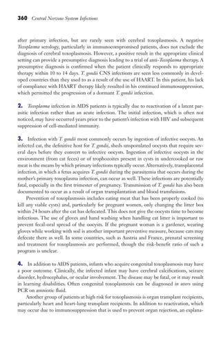 360 Central Nervous System Infections
after primary infection, but are rarely seen with cerebral toxoplasmosis. A negative
Toxoplasma serology, particularly in immunocompromised patients, does not exclude the
diagnosis of cerebral toxoplasmosis. However, a positive result in the appropriate clinical
setting can provide a presumptive diagnosis leading to a trial of anti-Toxoplasma therapy. A
presumptive diagnosis is confirmed when the patient clinically responds to appropriate
therapy within 10 to 14 days. T. gondii CNS infections are seen less commonly in devel-
oped countries than they used to as a result of the use of HAART. In this patient, his lack
of compliance with HAART therapy likely resulted in his continued immunosuppression,
which permitted the progression of a dormant T. gondii infection.
2. Toxoplasma infection in AIDS patients is typically due to reactivation of a latent par-
asitic infection rather than an acute infection. The initial infection, which is often not
noticed, may have occurred years prior to the patient’s infection with HIV and subsequent
suppression of cell-mediated immunity.
3. Infection with T. gondii most commonly occurs by ingestion of infective oocysts. An
infected cat, the definitive host for T. gondii, sheds unsporulated oocysts that require sev-
eral days before they convert to infective oocysts. Ingestion of infective oocysts in the
environment (from cat feces) or of trophozoites present in cysts in undercooked or raw
meat is the means by which primary infections typically occur. Alternatively, transplacental
infection, in which a fetus acquires T. gondii during the parasitemia that occurs during the
mother’s primary toxoplasma infection, can occur as well. These infections are potentially
fatal, especially in the first trimester of pregnancy. Transmission of T. gondii has also been
documented to occur as a result of organ transplantation and blood transfusions.
Prevention of toxoplasmosis includes eating meat that has been properly cooked (to
kill any viable cysts) and, particularly for pregnant women, only changing the litter box
within 24 hours after the cat has defecated. This does not give the oocysts time to become
infectious. The use of gloves and hand washing when handling cat litter is important to
prevent fecal-oral spread of the oocysts. If the pregnant woman is a gardener, wearing
gloves while working with soil is another important preventive measure, because cats may
defecate there as well. In some countries, such as Austria and France, prenatal screening
and treatment for toxoplasmosis are performed, though the risk-benefit ratio of such a
program is unclear.
4. In addition to AIDS patients, infants who acquire congenital toxoplasmosis may have
a poor outcome. Clinically, the infected infant may have cerebral calcifications, seizure
disorder, hydrocephalus, or ocular involvement. The disease may be fatal, or it may result
in learning disabilities. Often congenital toxoplasmosis can be diagnosed in utero using
PCR on amniotic fluid.
Another group of patients at high risk for toxoplasmosis is organ transplant recipients,
particularly heart and heart-lung transplant recipients. In addition to reactivation, which
may occur due to immunosuppression that is used to prevent organ rejection, an explana-
Gilligan_Sec5_307-368.indd 360 7/24/14 11:46 AM
 
