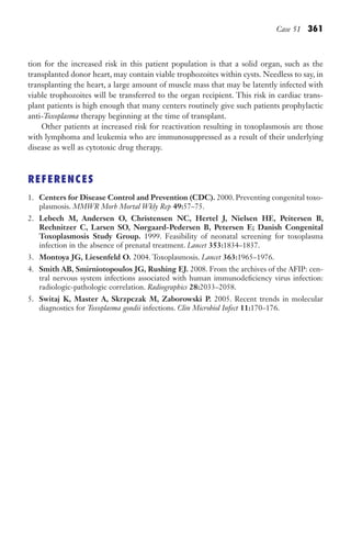 Case 51 361
tion for the increased risk in this patient population is that a solid organ, such as the
transplanted donor heart, may contain viable trophozoites within cysts. Needless to say, in
transplanting the heart, a large amount of muscle mass that may be latently infected with
viable trophozoites will be transferred to the organ recipient. This risk in cardiac trans-
plant patients is high enough that many centers routinely give such patients prophylactic
anti-Toxoplasma therapy beginning at the time of transplant.
Other patients at increased risk for reactivation resulting in toxoplasmosis are those
with lymphoma and leukemia who are immunosuppressed as a result of their underlying
disease as well as cytotoxic drug therapy.
REFERENCES
1. Centers for Disease Control and Prevention (CDC). 2000. Preventing congenital toxo-
plasmosis. MMWR Morb Mortal Wkly Rep 49:57–75.
2. Lebech M, Andersen O, Christensen NC, Hertel J, Nielsen HE, Peitersen B,
Rechnitzer C, Larsen SO, Nørgaard-Pedersen B, Petersen E; Danish Congenital
Toxoplasmosis Study Group. 1999. Feasibility of neonatal screening for toxoplasma
infection in the absence of prenatal treatment. Lancet 353:1834–1837.
3. Montoya JG, Liesenfeld O. 2004. Toxoplasmosis. Lancet 363:1965–1976.
4. Smith AB, Smirniotopoulos JG, Rushing EJ. 2008. From the archives of the AFIP: cen-
tral nervous system infections associated with human immunodeficiency virus infection:
radiologic-pathologic correlation. Radiographics 28:2033–2058.
5. Switaj K, Master A, Skrzpczak M, Zaborowski P. 2005. Recent trends in molecular
diagnostics for Toxoplasma gondii infections. Clin Microbiol Infect 11:170–176.
Gilligan_Sec5_307-368.indd 361 7/24/14 11:46 AM
 
