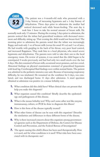 363
The patient was a 6-month-old male who presented with a
3-day history of increasing hypotonia and a 1-day history of
dehydration. Three days prior to admission the mother had
noticed decreased suck while breast-feeding. The next day it
took him 1 hour to take his normal amount of breast milk. He
normally took only 15 minutes. During the evening 2 days prior to admission, the
parents noticed that the infant had generalized weakness with decreased move-
ment and difficulty sitting up. That evening the child would not breast-feed. The
morning prior to admission the parents noted that the infant was increasingly
floppy and took only 1 oz of breast milk (versus his usual 4½ oz) and 1 oz of juice.
He had trouble with gurgling in the back of his throat, very poor head control,
and increased floppiness. They took him to a local physician, who noted severe
hypotonia and dehydration. The parents were told to take their son to the local
emergency room. On review of systems, it was noted that the child began to be
constipated 4 weeks previously and had had only two small stools over the last
6 days. His diet consisted of breast milk, occasional sweet potatoes, and rice cereal.
Abnormal findings on physical examination consisted of generalized hypotonia
with head lag. Cerebrospinal fluid findings were within normal limits. The patient
was admitted to the pediatric intensive care unit. Because of increasing respiratory
difficulty, he was intubated. He remained on the ventilator for 6 days, was extu-
bated, and was discharged home 11 days after admission. A stool specimen
obtained at admission was positive in a mouse lethality test.
1. What condition did this child have? What clinical clues are present that
help you make this diagnosis?
2. What organism caused this condition? Briefly describe the epidemiol-
ogy and pathogenesis of this disease.
3. What is the mouse lethality test? Why can’t some other test like enzyme
immunoassay, culture, or PCR be done to diagnosis this illness?
4. How is this form of the disease typically treated?
5. What other forms of disease can be seen with this organism? Describe
the similarities and differences in these different forms of the disease.
6. Why is there increased concern about this organism among governmen-
tal agencies such as the Department of Defense, the Centers for Disease
Control and Prevention, and the Federal Bureau of Investigation?
7. The agent causing this child’s illness has been used therapeutically. How
is it used, and for what conditions is it used? What risks have been asso-
ciated with its therapeutic use?
The patient was a 6-month-old male who presented with a
dehydration. Three days prior to admission the mother had
noticed decreased suck while breast-feeding. The next day it
took him 1 hour to take his normal amount of breast milk. He
CASE
52
Gilligan_Sec5_307-368.indd 363 7/24/14 11:46 AM
 