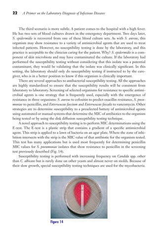 22 A Primer on the Laboratory Diagnosis of Infectious Diseases
The third scenario is more subtle. A patient comes to the hospital with a high fever.
He has two sets of blood cultures drawn in the emergency department. Two days later,
S. epidermidis is recovered from one of these blood culture sets. As with S. aureus, this
organism may show resistance to a variety of antimicrobial agents that are used to treat
infected patients. However, no susceptibility testing is done by the laboratory, and this
practice is acceptable to the clinician caring for the patient. Why? S. epidermidis is a com-
ponent of skin microbiota and may have contaminated the culture. If the laboratory had
performed the susceptibility testing without considering that this isolate was a potential
contaminant, they would be validating that the isolate was clinically significant. In this
setting, the laboratory should only do susceptibility testing if instructed to by the care-
giver, who is in a better position to know if this organism is clinically important.
There are several approaches to antibacterial susceptibility testing. All the approaches
are highly standardized to ensure that the susceptibility results will be consistent from
laboratory to laboratory. Screening of selected organisms for resistance to specific antimi-
crobial agents is one strategy that is frequently used, especially with the emergence of
resistance in three organisms: S. aureus to cefoxitin to predict oxacillin resistance, S. pneu-
moniae to penicillin, and Enterococcus faecium and Enterococcus faecalis to vancomycin. Other
strategies are to determine susceptibility to a preselected battery of antimicrobial agents
using automated or manual systems that determine the MIC of antibiotics to the organism
being tested or by using the disk diffusion susceptibility testing technique.
A novel approach to susceptibility testing is to perform MIC determinations using the
E-test. The E-test is a plastic strip that contains a gradient of a specific antimicrobial
agent. This strip is applied to a lawn of bacteria on an agar plate. Where the zone of inhi-
bition intersects with the strip is the MIC value of that antibiotic for the organism tested.
This test has many applications but is used most frequently for determining penicillin
MIC values for S. pneumoniae isolates that show resistance to penicillin in the screening
test previously described (Fig. 14).
Susceptibility testing is performed with increasing frequency on Candida spp. other
than C. albicans but is rarely done on other yeasts and almost never on molds. Because of
their slow growth, special susceptibility testing techniques are used for the mycobacteria.
Figure 14
Gilligan_Primer_001-024.indd 22 7/24/14 11:42 AM
 