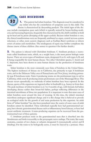 364 Central Nervous System Infections
CASE DISCUSSION
1. This patient had infant botulism. This diagnosis must be considered in
any infant who has the constellation of symptoms seen in this child. The
disease is characterized by descending paralysis. The initial signs of the dis-
ease include constipation; poor suck (which is typically noticed by breast-feeding moth-
ers); and increasing hypotonia, frequently first characterized by the child’s inability to hold
up its head and by ptosis (drooping of the upper eyelids). Because infant botulism is rare,
the clinical manifestations seen are frequently attributed to sepsis, central nervous system
infections, or other, more esoteric diagnoses such as Guillain-Barré syndrome or inborn
errors of amino acid metabolism. The misdiagnosis of sepsis may further complicate the
disease course of these children. (See answer to question 4 for further details.)
2. The patient is infected with Clostridium botulinum. C. botulinum produces a neuro-
toxin called botulinum toxin, which, on a weight basis, is the most potent biologic toxin
known. There are seven types of botulinum toxin, designated A to G, with types A, B, and
E being responsible for most human disease. Two other Clostridium species, C. baratii and
C. butyricum, have been shown to cause human disease via the production of botulinum
toxin.
Infant botulism is the most commonly seen form of botulism in the United States.
The highest incidences of disease are in California, due primarily to type A botulinum
toxin, and in the Delaware Valley area of Pennsylvania and New Jersey, involving primar-
ily type B botulinum toxin. Toxin A-producing strains are the predominant type in soil in
California, while toxin B-producing strains predominate east of the Mississippi River.This
disease occurs sporadically; no outbreaks of infant botulism have been reported. In this
disease, spores of the organisms are ingested either in foodstuffs (e.g., honey) or from dust.
The peak incidence of infant botulism is at 2 to 4 months of age, with formula-fed babies
developing disease earlier than breast-fed babies, perhaps reflecting differences in the
intestinal microbiome of those two populations. It is important to note that most cases of
infant botulism occur around the time of weaning. At this time, the infant’s intestinal
microbiota undergoes significant change and it is this change that is believed to provide
an ecological niche for the growth of and toxin production by this organism. An adult
form of “infant botulism” has also been postulated since the source of some cases of adult
botulism cannot be identified. These individuals typically have had gastrointestinal sur-
gery, have chronic gastrointestinal disease such as inflammatory bowel disease, or have had
recent antibiotic treatment. A toxin-producing organism can be recovered from the gas-
trointestinal tract of these patients.
C. botulinum produces toxin in the gastrointestinal tract that is absorbed into the
bloodstream and binds irreversibly to the presynaptic nerve endings. The toxin, like many
exotoxins, consists of two chains or subunits designated A (enzymatically active) and B
(binding). For the toxin to be biologically active, it must be cleaved by a protease. Once
disease is characterized by descending paralysis. The initial signs of the dis-
CASE
52
Gilligan_Sec5_307-368.indd 364 7/24/14 11:46 AM
 