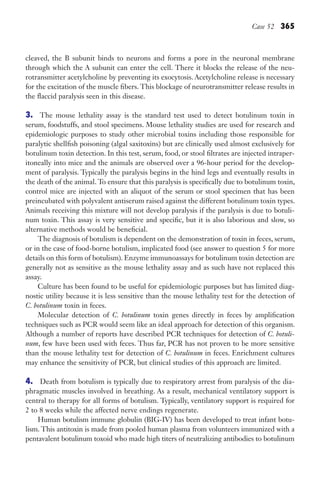 Case 52 365
cleaved, the B subunit binds to neurons and forms a pore in the neuronal membrane
through which the A subunit can enter the cell. There it blocks the release of the neu-
rotransmitter acetylcholine by preventing its exocytosis. Acetylcholine release is necessary
for the excitation of the muscle fibers. This blockage of neurotransmitter release results in
the flaccid paralysis seen in this disease.
3. The mouse lethality assay is the standard test used to detect botulinum toxin in
serum, foodstuffs, and stool specimens. Mouse lethality studies are used for research and
epidemiologic purposes to study other microbial toxins including those responsible for
paralytic shellfish poisoning (algal saxitoxins) but are clinically used almost exclusively for
botulinum toxin detection. In this test, serum, food, or stool filtrates are injected intraper-
itoneally into mice and the animals are observed over a 96-hour period for the develop-
ment of paralysis. Typically the paralysis begins in the hind legs and eventually results in
the death of the animal. To ensure that this paralysis is specifically due to botulinum toxin,
control mice are injected with an aliquot of the serum or stool specimen that has been
preincubated with polyvalent antiserum raised against the different botulinum toxin types.
Animals receiving this mixture will not develop paralysis if the paralysis is due to botuli-
num toxin. This assay is very sensitive and specific, but it is also laborious and slow, so
alternative methods would be beneficial.
The diagnosis of botulism is dependent on the demonstration of toxin in feces, serum,
or in the case of food-borne botulism, implicated food (see answer to question 5 for more
details on this form of botulism). Enzyme immunoassays for botulinum toxin detection are
generally not as sensitive as the mouse lethality assay and as such have not replaced this
assay.
Culture has been found to be useful for epidemiologic purposes but has limited diag-
nostic utility because it is less sensitive than the mouse lethality test for the detection of
C. botulinum toxin in feces.
Molecular detection of C. botulinum toxin genes directly in feces by amplification
techniques such as PCR would seem like an ideal approach for detection of this organism.
Although a number of reports have described PCR techniques for detection of C. botuli-
num, few have been used with feces. Thus far, PCR has not proven to be more sensitive
than the mouse lethality test for detection of C. botulinum in feces. Enrichment cultures
may enhance the sensitivity of PCR, but clinical studies of this approach are limited.
4. Death from botulism is typically due to respiratory arrest from paralysis of the dia-
phragmatic muscles involved in breathing. As a result, mechanical ventilatory support is
central to therapy for all forms of botulism. Typically, ventilatory support is required for
2 to 8 weeks while the affected nerve endings regenerate.
Human botulism immune globulin (BIG-IV) has been developed to treat infant botu-
lism. This antitoxin is made from pooled human plasma from volunteers immunized with a
pentavalent botulinum toxoid who made high titers of neutralizing antibodies to botulinum
Gilligan_Sec5_307-368.indd 365 7/24/14 11:46 AM
 