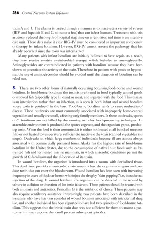 366 Central Nervous System Infections
toxin A and B. The plasma is treated in such a manner as to inactivate a variety of viruses
(HIV and hepatitis B and C, to name a few) that can infect humans. Treatment with this
antitoxin reduced the length of hospital stay, time on a ventilator, and time in an intensive
care unit. These data make it clear BIG-IV must be considered an important component
of therapy for infant botulism. However, BIG-IV cannot reverse the pathology that has
already occurred since the toxin was internalized.
Many patients with infant botulism are initially believed to have sepsis. As a result,
they may receive empiric antimicrobial therapy, which includes an aminoglycoside.
Aminoglycosides are contraindicated in patients with botulism because they have been
shown to potentiate the activity of the toxin. Therefore, in patients with ptosis or hypoto-
nia, the use of aminoglycosides should be avoided until the diagnosis of botulism can be
ruled out.
5. There are two other forms of naturally occurring botulism, food-borne and wound
botulism. In food-borne botulism, the toxin is preformed in food, typically canned goods
or smoked fish (especially type E toxin) or meat, and ingested with the food. This disease
is an intoxication rather than an infection, as is seen in both infant and wound botulism
where toxin is produced in the host. Food-borne botulism tends to cause outbreaks of
disease. These outbreaks are most commonly associated with improperly home-canned
vegetables and usually are small, affecting only family members. In these outbreaks, spores
of C. botulinum are not killed by the canning or other food-processing techniques. An
anaerobic environment is produced, the spores vegetate, and the organism grows, produc-
ing toxin. When the food is then consumed, it is either not heated at all (smoked meats or
fish) or not heated to temperatures sufficient to inactivate the toxin (canned vegetables and
soups). Outbreaks in which large numbers of individuals become ill are almost always
associated with commercially prepared foods. Alaska has the highest rate of food-borne
botulism in the United States, due to the consumption of native Inuit foods such as fer-
mented fish and fermented marine mammals, in which anaerobic conditions permit the
growth of C. botulinum and the elaboration of its toxin.
In wound botulism, the organism is introduced into a wound with devitalized tissue.
This dead tissue provides an anaerobic environment where the organism can grow and pro-
duce toxin that can enter the bloodstream. Wound botulism has been seen with increasing
frequency in users of black tar heroin who inject the drug by “skin popping,” i.e., intradermal
injection of the drug. In wound botulism, the organism can be detected in the wound by
culture in addition to detection of the toxin in serum. These patients should be treated with
both antitoxin and antibiotics. Penicillin G is the antibiotic of choice. These patients may
also require ventilatory assistance. Interestingly, two patients have been described in the
literature who have had two episodes of wound botulism associated with intradermal drug
use, and another individual has been reported to have had two episodes of food-borne bot-
ulism. This suggests that the initial toxin dose was not sufficient for them to mount a pro-
tective immune response that could prevent subsequent episodes.
Gilligan_Sec5_307-368.indd 366 7/24/14 11:46 AM
 