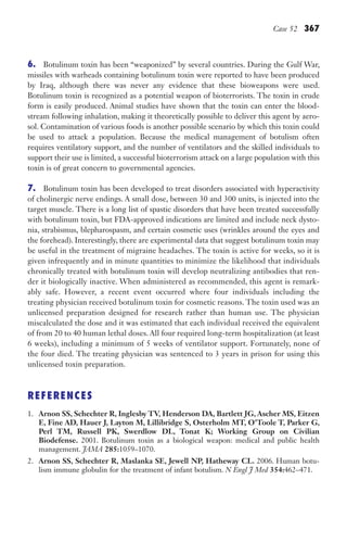 Case 52 367
6. Botulinum toxin has been “weaponized” by several countries. During the Gulf War,
missiles with warheads containing botulinum toxin were reported to have been produced
by Iraq, although there was never any evidence that these bioweapons were used.
Botulinum toxin is recognized as a potential weapon of bioterrorists. The toxin in crude
form is easily produced. Animal studies have shown that the toxin can enter the blood-
stream following inhalation, making it theoretically possible to deliver this agent by aero-
sol. Contamination of various foods is another possible scenario by which this toxin could
be used to attack a population. Because the medical management of botulism often
requires ventilatory support, and the number of ventilators and the skilled individuals to
support their use is limited, a successful bioterrorism attack on a large population with this
toxin is of great concern to governmental agencies.
7. Botulinum toxin has been developed to treat disorders associated with hyperactivity
of cholinergic nerve endings. A small dose, between 30 and 300 units, is injected into the
target muscle. There is a long list of spastic disorders that have been treated successfully
with botulinum toxin, but FDA-approved indications are limited and include neck dysto-
nia, strabismus, blepharospasm, and certain cosmetic uses (wrinkles around the eyes and
the forehead). Interestingly, there are experimental data that suggest botulinum toxin may
be useful in the treatment of migraine headaches. The toxin is active for weeks, so it is
given infrequently and in minute quantities to minimize the likelihood that individuals
chronically treated with botulinum toxin will develop neutralizing antibodies that ren-
der it biologically inactive. When administered as recommended, this agent is remark-
ably safe. However, a recent event occurred where four individuals including the
treating physician received botulinum toxin for cosmetic reasons. The toxin used was an
unlicensed preparation designed for research rather than human use. The physician
miscalculated the dose and it was estimated that each individual received the equivalent
of from 20 to 40 human lethal doses. All four required long-term hospitalization (at least
6 weeks), including a minimum of 5 weeks of ventilator support. Fortunately, none of
the four died. The treating physician was sentenced to 3 years in prison for using this
unlicensed toxin preparation.
REFERENCES
1. Arnon SS, Schechter R, Inglesby TV, Henderson DA, Bartlett JG, Ascher MS, Eitzen
E, Fine AD, Hauer J, Layton M, Lillibridge S, Osterholm MT, O’Toole T, Parker G,
Perl TM, Russell PK, Swerdlow DL, Tonat K; Working Group on Civilian
Biodefense. 2001. Botulinum toxin as a biological weapon: medical and public health
management. JAMA 285:1059–1070.
2. Arnon SS, Schechter R, Maslanka SE, Jewell NP, Hatheway CL. 2006. Human botu-
lism immune globulin for the treatment of infant botulism. N Engl J Med 354:462–471.
Gilligan_Sec5_307-368.indd 367 7/24/14 11:46 AM
 