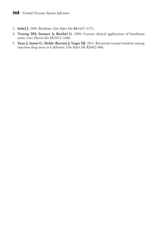 368 Central Nervous System Infections
3. Sobel J. 2005. Botulism. Clin Infect Dis 41:1167–1173.
4. Truong DD, Stenner A, Reichel G. 2009. Current clinical applications of botulinum
toxin. Curr Pharm Des 15:3671–3680.
5. Yuan J, Inami G, Mohle-Boetani J, Vugia DJ. 2011. Recurrent wound botulism among
injection drug users in California. Clin Infect Dis 52:862–866.
Gilligan_Sec5_307-368.indd 368 7/24/14 11:46 AM
 