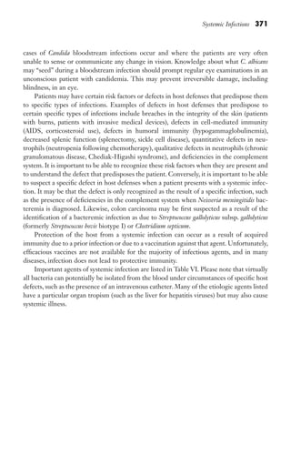 Systemic Infections 371
cases of Candida bloodstream infections occur and where the patients are very often
unable to sense or communicate any change in vision. Knowledge about what C. albicans
may “seed” during a bloodstream infection should prompt regular eye examinations in an
unconscious patient with candidemia. This may prevent irreversible damage, including
blindness, in an eye.
Patients may have certain risk factors or defects in host defenses that predispose them
to specific types of infections. Examples of defects in host defenses that predispose to
certain specific types of infections include breaches in the integrity of the skin (patients
with burns, patients with invasive medical devices), defects in cell-mediated immunity
(AIDS, corticosteroid use), defects in humoral immunity (hypogammaglobulinemia),
decreased splenic function (splenectomy, sickle cell disease), quantitative defects in neu-
trophils (neutropenia following chemotherapy), qualitative defects in neutrophils (chronic
granulomatous disease, Chediak-Higashi syndrome), and deficiencies in the complement
system. It is important to be able to recognize these risk factors when they are present and
to understand the defect that predisposes the patient. Conversely, it is important to be able
to suspect a specific defect in host defenses when a patient presents with a systemic infec-
tion. It may be that the defect is only recognized as the result of a specific infection, such
as the presence of deficiencies in the complement system when Neisseria meningitidis bac-
teremia is diagnosed. Likewise, colon carcinoma may be first suspected as a result of the
identification of a bacteremic infection as due to Streptococcus gallolyticus subsp. gallolyticus
(formerly Streptococcus bovis biotype I) or Clostridium septicum.
Protection of the host from a systemic infection can occur as a result of acquired
immunity due to a prior infection or due to a vaccination against that agent. Unfortunately,
efficacious vaccines are not available for the majority of infectious agents, and in many
diseases, infection does not lead to protective immunity.
Important agents of systemic infection are listed in Table VI. Please note that virtually
all bacteria can potentially be isolated from the blood under circumstances of specific host
defects, such as the presence of an intravenous catheter. Many of the etiologic agents listed
have a particular organ tropism (such as the liver for hepatitis viruses) but may also cause
systemic illness.
Gilligan_Sec6_369-436.indd 371 7/24/14 11:14 AM
 