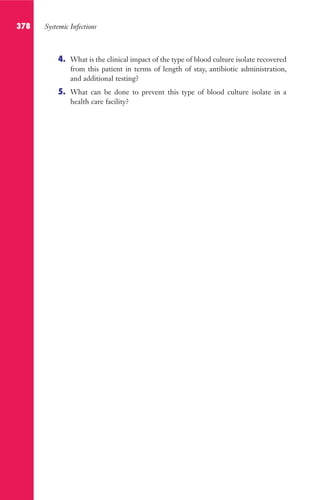 378 Systemic Infections
4. What is the clinical impact of the type of blood culture isolate recovered
from this patient in terms of length of stay, antibiotic administration,
and additional testing?
5. What can be done to prevent this type of blood culture isolate in a
health care facility?
Gilligan_Sec6_369-436.indd 378 7/24/14 11:14 AM
 
