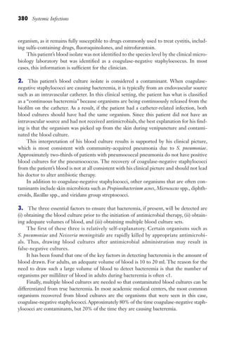 380 Systemic Infections
organism, as it remains fully susceptible to drugs commonly used to treat cystitis, includ-
ing sulfa-containing drugs, fluoroquinolones, and nitrofurantoin.
This patient’s blood isolate was not identified to the species level by the clinical micro-
biology laboratory but was identified as a coagulase-negative staphylococcus. In most
cases, this information is sufficient for the clinician.
2. This patient’s blood culture isolate is considered a contaminant. When coagulase-
negative staphylococci are causing bacteremia, it is typically from an endovascular source
such as an intravascular catheter. In this clinical setting, the patient has what is classified
as a “continuous bacteremia” because organisms are being continuously released from the
biofilm on the catheter. As a result, if the patient had a catheter-related infection, both
blood cultures should have had the same organism. Since this patient did not have an
intravascular source and had not received antimicrobials, the best explanation for his find-
ing is that the organism was picked up from the skin during venipuncture and contami-
nated the blood culture.
This interpretation of his blood culture results is supported by his clinical picture,
which is most consistent with community-acquired pneumonia due to S. pneumoniae.
Approximately two-thirds of patients with pneumococcal pneumonia do not have positive
blood cultures for the pneumococcus. The recovery of coagulase-negative staphylococci
from the patient’s blood is not at all consistent with his clinical picture and should not lead
his doctor to alter antibiotic therapy.
In addition to coagulase-negative staphylococci, other organisms that are often con-
taminants include skin microbiota such as Propionibacterium acnes, Micrococcus spp., diphth-
eroids, Bacillus spp., and viridans group streptococci.
3. The three essential factors to ensure that bacteremia, if present, will be detected are
(i) obtaining the blood culture prior to the initiation of antimicrobial therapy, (ii) obtain-
ing adequate volumes of blood, and (iii) obtaining multiple blood culture sets.
The first of these three is relatively self-explanatory. Certain organisms such as
S. pneumoniae and Neisseria meningitidis are rapidly killed by appropriate antimicrobi-
als. Thus, drawing blood cultures after antimicrobial administration may result in
false-negative cultures.
It has been found that one of the key factors in detecting bacteremia is the amount of
blood drawn. For adults, an adequate volume of blood is 10 to 20 ml. The reason for the
need to draw such a large volume of blood to detect bacteremia is that the number of
organisms per milliliter of blood in adults during bacteremia is often 1.
Finally, multiple blood cultures are needed so that contaminated blood cultures can be
differentiated from true bacteremia. In most academic medical centers, the most common
organisms recovered from blood cultures are the organisms that were seen in this case,
coagulase-negative staphylococci.Approximately 80% of the time coagulase-negative staph-
ylococci are contaminants, but 20% of the time they are causing bacteremia.
Gilligan_Sec6_369-436.indd 380 7/24/14 11:14 AM
 
