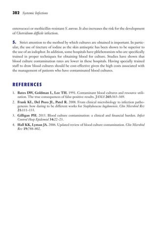 382 Systemic Infections
enterococci or methicillin-resistant S. aureus. It also increases the risk for the development
of Clostridium difficile infection.
5. Strict attention to the method by which cultures are obtained is important. In partic-
ular, the use of tincture of iodine as the skin antiseptic has been shown to be superior to
the use of an iodophor. In addition, some hospitals have phlebotomists who are specifically
trained in proper techniques for obtaining blood for culture. Studies have shown that
blood culture contamination rates are lower in these hospitals. Having specially trained
staff to draw blood cultures should be cost-effective given the high costs associated with
the management of patients who have contaminated blood cultures.
REFERENCES
1. Bates DW, Goldman L, Lee TH. 1991. Contaminant blood cultures and resource utili-
zation. The true consequences of false-positive results. JAMA 265:365–369.
2. Frank KL, Del Pozo JL, Patel R. 2008. From clinical microbiology to infection patho-
genesis: how daring to be different works for Staphylococcus lugdunensis. Clin Microbiol Rev
21:111–133.
3. Gilligan PH. 2013. Blood culture contamination: a clinical and financial burden. Infect
Control Hosp Epidemiol 34:22–23.
4. Hall KK, Lyman JA. 2006. Updated review of blood culture contamination. Clin Microbiol
Rev 19:788–802.
Gilligan_Sec6_369-436.indd 382 7/24/14 11:14 AM
 