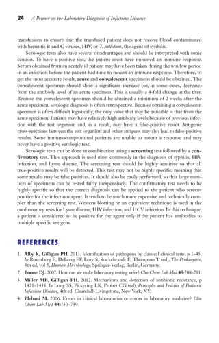 24 A Primer on the Laboratory Diagnosis of Infectious Diseases
transfusions to ensure that the transfused patient does not receive blood contaminated
with hepatitis B and C viruses, HIV, or T. pallidum, the agent of syphilis.
Serologic tests also have several disadvantages and should be interpreted with some
caution. To have a positive test, the patient must have mounted an immune response.
Serum obtained from an acutely ill patient may have been taken during the window period
in an infection before the patient had time to mount an immune response. Therefore, to
get the most accurate result, acute and convalescent specimens should be obtained. The
convalescent specimen should show a significant increase (or, in some cases, decrease)
from the antibody level of an acute specimen. This is usually a 4-fold change in the titer.
Because the convalescent specimen should be obtained a minimum of 2 weeks after the
acute specimen, serologic diagnosis is often retrospective. Because obtaining a convalescent
specimen is often difficult logistically, the only value that may be available is that from the
acute specimen. Patients may have relatively high antibody levels because of previous infec-
tion with the test organism and, as a result, may have a false-positive result. Antigenic
cross-reactions between the test organism and other antigens may also lead to false-positive
results. Some immunocompromised patients are unable to mount a response and may
never have a positive serologic test.
Serologic tests can be done in combination using a screening test followed by a con-
firmatory test. This approach is used most commonly in the diagnosis of syphilis, HIV
infection, and Lyme disease. The screening test should be highly sensitive so that all
true-positive results will be detected. This test may not be highly specific, meaning that
some results may be false positives. It should also be easily performed, so that large num-
bers of specimens can be tested fairly inexpensively. The confirmatory test needs to be
highly specific so that the correct diagnosis can be applied to the patient who screens
positive for the infectious agent. It tends to be much more expensive and technically com-
plex than the screening test. Western blotting or an equivalent technique is used in the
confirmatory tests for Lyme disease, HIV infection, and HCV infection. In this technique,
a patient is considered to be positive for the agent only if the patient has antibodies to
multiple specific antigens.
REFERENCES
1. Alby K, Gilligan PH. 2013. Identification of pathogens by classical clinical tests, p 1–45.
In Rosenberg E, DeLong EF, Lory S, Stackebrandt E, Thompson T (ed), The Prokaryotes,
4th ed, vol 5, Human Microbiology. Springer-Verlag, Berlin, Germany.
2. Boone DJ. 2007. How can we make laboratory testing safer? Clin Chem Lab Med 45:708–711.
3. Miller MB, Gilligan PH. 2012. Mechanisms and detection of antibiotic resistance, p
1421–1433. In Long SS, Pickering LK, Prober CG (ed), Principles and Practice of Pediatric
Infectious Diseases, 4th ed. Churchill-Livingstone, New York, NY.
4. Plebani M. 2006. Errors in clinical laboratories or errors in laboratory medicine? Clin
Chem Lab Med 44:750–759.
Gilligan_Primer_001-024.indd 24 7/24/14 11:42 AM
 