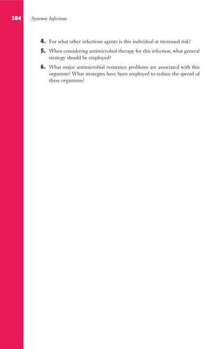 384 Systemic Infections
4. For what other infectious agents is this individual at increased risk?
5. When considering antimicrobial therapy for this infection, what general
strategy should be employed?
6. What major antimicrobial resistance problems are associated with this
organism? What strategies have been employed to reduce the spread of
these organisms?
Gilligan_Sec6_369-436.indd 384 7/24/14 11:14 AM
 