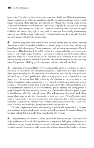 386 Systemic Infections
heart valve. The adherent bacteria begin to grow, and platelet and fibrin deposition con-
tinues, resulting in an enlarging vegetation. As this vegetation continues to grow, small
pieces containing fibrin, platelets, and bacteria may “break off,” causing septic emboli.
Septic emboli enter the bloodstream and can become lodged in the vascular bed, resulting
in localized hemorrhage and infection. Common secondary infections due to septic
emboli include brain, kidney, spleen, lung, and liver abscesses. Anatomically, injection drug
users are more likely to have “right-sided” endocarditis affecting the tricuspid valve than
are other people with infective endocarditis.
4. Injection drug users often share needles or reuse needles used by others, exposing
themselves to blood from other individuals. As a result, they are at increased risk for many
blood-borne infectious agents. The most common and important agents acquired by this
behavior are HIV; hepatitis B, C, and D viruses; and in geographically appropriate areas,
human T-cell lymphotropic virus type 1. Uncommon infections can also be acquired from
injectable drugs. As a result, tetanus due to infection with Clostridium tetani and other
life-threatening soft tissue clostridial infections are well documented in injection drug
users. The practice of licking needles may result in bacteremia with oral flora.
5. Enterococci are susceptible to very few antimicrobial agents. Most strains are suscep-
tible only to vancomycin and ampicillin/penicillin G. Enterococci are often tolerant to
these agents, meaning that the organisms are inhibited but not killed by the specific anti-
microbial agent. This is problematic when treating patients with endocarditis because
phagocytic cells provide little help in clearing the infection on the heart valve so that
killing of organisms within vegetations is very much dependent on antimicrobial activity.
Studies in vitro and in animals have shown that aminoglycosides, although inactive alone
at concentrations achievable in the bloodstream, greatly enhance the killing power of
ampicillin/penicillin G or vancomycin when one of these cell wall-active agents is given
in combination with the aminoglycoside. This enhancement of antimicrobial killing
power when drugs are given in combination is known as synergy. Typically, either ampi-
cillin or vancomycin is given in combination with gentamicin (or, if there is high-level
resistance to gentamicin, streptomycin) to treat enterococcal endocarditis. Major resis-
tance problems have developed, however (see answer to question 6).
The other important problem when treating a patient with endocarditis is the poor
penetration of antimicrobial agents into the infected vegetation. As a result, therapy for
bacterial endocarditis is typically long-term, lasting 4 to 6 weeks.
6. Drug resistance has become a major problem in Enterococcus spp. There are three
major problems with acquired drug resistance in organisms belonging to this genus, in
addition to the organism’s well-known intrinsic resistance to cephalosporins, monobact-
ams (aztreonam), clindamycin, and trimethoprim-sulfamethoxazole. Isolates have obtained
Gilligan_Sec6_369-436.indd 386 7/24/14 11:14 AM
 