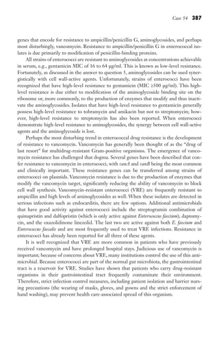 Case 54 387
genes that encode for resistance to ampicillin/penicillin G, aminoglycosides, and perhaps
most disturbingly, vancomycin. Resistance to ampicillin/penicillin G in enterococcal iso-
lates is due primarily to modification of penicillin-binding proteins.
All strains of enterococci are resistant to aminoglycosides at concentrations achievable
in serum, e.g., gentamicin MIC of 16 to 64 μg/ml. This is known as low-level resistance.
Fortunately, as discussed in the answer to question 5, aminoglycosides can be used syner-
gistically with cell wall-active agents. Unfortunately, strains of enterococci have been
recognized that have high-level resistance to gentamicin (MIC ≥500 μg/ml). This high-
level resistance is due either to modification of the aminoglycoside binding site on the
ribosome or, more commonly, to the production of enzymes that modify and thus inacti-
vate the aminoglycosides. Isolates that have high-level resistance to gentamicin generally
possess high-level resistance to tobramycin and amikacin but not to streptomycin; how-
ever, high-level resistance to streptomycin has also been reported. When enterococci
demonstrate high-level resistance to aminoglycosides, the synergy between cell wall-active
agents and the aminoglycoside is lost.
Perhaps the most disturbing trend in enterococcal drug resistance is the development
of resistance to vancomycin. Vancomycin has generally been thought of as the “drug of
last resort” for multidrug-resistant Gram-positive organisms. The emergence of vanco-
mycin resistance has challenged that dogma. Several genes have been described that con-
fer resistance to vancomycin in enterococci, with vanA and vanB being the most common
and clinically important. These resistance genes can be transferred among strains of
enterococci on plasmids. Vancomycin resistance is due to the production of enzymes that
modify the vancomycin target, significantly reducing the ability of vancomycin to block
cell wall synthesis. Vancomycin-resistant enterococci (VRE) are frequently resistant to
ampicillin and high levels of aminoglycosides as well. When these isolates are detected in
serious infections such as endocarditis, there are few options. Additional antimicrobials
that have good activity against enterococci include the streptogramin combination of
quinupristin and dalfopristin (which is only active against Enterococcus faecium), daptomy-
cin, and the oxazolidinone linezolid. The last two are active against both E. faecium and
Enterococcus faecalis and are most frequently used to treat VRE infections. Resistance in
enterococci has already been reported for all three of these agents.
It is well recognized that VRE are more common in patients who have previously
received vancomycin and have prolonged hospital stays. Judicious use of vancomycin is
important; because of concerns about VRE, many institutions control the use of this anti-
microbial. Because enterococci are part of the normal gut microbiota, the gastrointestinal
tract is a reservoir for VRE. Studies have shown that patients who carry drug-resistant
organisms in their gastrointestinal tract frequently contaminate their environment.
Therefore, strict infection control measures, including patient isolation and barrier nurs-
ing precautions (the wearing of masks, gloves, and gowns and the strict enforcement of
hand washing), may prevent health care-associated spread of this organism.
Gilligan_Sec6_369-436.indd 387 7/24/14 11:14 AM
 