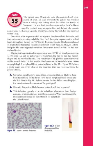 389
The patient was a 46-year-old male who presented with com-
plaints of fever. Ten days previously the patient had returned
from a holiday trip during which he visited his family in
Guatemala. He was both in urban areas and at the Caribbean
coast. He received many mosquito bites and did not take malaria
prophylaxis. He had one episode of diarrhea during his visit, but that resolved
within 1 day.
One week prior to presentation he began to develop malaise, headache, and
fevers with some sweating and chills. Over the 3 days prior to presentation he had
fevers throughout the day to 39.0°C with drenching sweats. He also complained
of intermittent headaches. He did not complain of stiff neck, diarrhea, or abdom-
inal pain. His urine appeared somewhat darker than normal to him. He had nor-
mal oral intake.
On physical examination his temperature was 38.5°C, his blood pressure was
133/85 mm Hg, and his pulse was 145 beats/min. He had no nail bed hemor-
rhages and no petechial lesions. The remainder of his physical examination was
within normal limits. He had a white blood count of 13,500 cells/μl with 10,000
neutrophils/μl. A peripheral blood smear is shown in Fig. 55.1. Figure 55.2 shows
a triple sugar iron (TSI) slant of the organism that was recovered from the
patient’s blood.
1. Given his travel history, name three organisms that are likely to have
been responsible for his fever. How do his peripheral blood smear and
the TSI slant in Fig. 55.2 help to narrow the list? What about his phys-
ical examination rules out one of the pathogens?
2. How did this patient likely become infected with this organism?
3. This infection typically occurs in individuals who return from foreign
countries or are immigrants from those countries. What countries are the
most common source for this infection for patients in
the United States?
The patient was a 46-year-old male who presented with com-
from a holiday trip during which he visited his family in
Guatemala. He was both in urban areas and at the Caribbean
coast. He received many mosquito bites and did not take malaria
CASE
55
Figure 55.1 Patient’s peripheral blood smear.
Figure 55.2 TSI slant
of isolate recovered from
blood culture.
Gilligan_Sec6_369-436.indd 389 7/24/14 11:14 AM
 