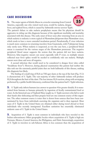 Case 55 391
CASE DISCUSSION
1. The major agents of febrile illness in a traveler returning from Central
America, especially one who visited rural areas, would be malaria, dengue
fever, and typhoid fever, which is caused by Salmonella enterica serovar Typhi.
The patient’s failure to take malaria prophylaxis means that his physician should be
aggressive in ruling out this diagnosis because of the significant morbidity and mortality
associated with this disease. The early onset of fever soon after returning from an area in
which malaria is endemic is more typical of Plasmodium falciparum than Plasmodium vivax,
which tends to have a more extended incubation period. Paradoxically, P. vivax infection
is much more common in returning travelers from Guatemala, with P. falciparum being
only rarely seen. When malaria is suspected, as was the case here, a peripheral blood
smear is examined for the various stages of the Plasmodium protozoan. The negative
peripheral blood smear supports the notion that the patient did not have malaria.
However, false-negative smears can occur especially with P. vivax, so multiple smears
collected near fever spikes would be needed to confidently rule out malaria. Multiple
smears were done and were all negative.
A second infection that would need to be considered is dengue fever (also called
“breakbone fever”). However, during physical examination this patient had neither the
skin rash nor the extremely painful joints that are both hallmarks of this disease, making
this diagnosis less likely.
The finding of a small ring of H2S on TSI agar slants at the top of the butt (Fig. 55.2)
is characteristic of S. Typhi. The vast majority of other Salmonella isolates will produce
H2S throughout the butt of the slant. The less intense H2S reaction, along with serotyping
performed by a public health laboratory, confirmed that the patient had S. Typhi infection.
2. S. Typhi only infects humans (see answer to question 4 for greater details). It is trans-
mitted from humans to humans primarily by ingestion of fecally contaminated food or
water. As the historical case of Typhoid Mary taught us, S. Typhi excreters who fail to wash
their hands after defecating and then prepare food are one common source of this organ-
ism. The other common source is water that is drawn from sources that have been con-
taminated by feces from individuals excreting the organism and is then ingested. Most
cases of S. Typhi in the United States are obtained either during travel abroad or from
individuals who recently immigrated. Excellent sanitation has essentially eliminated
endemic cases of S. Typhi in the United States.
3. Acquisition of S. Typhi is most common in individuals who have traveled to the
Indian subcontinent. Other geographic locales where acquisition of S. Typhi is high are
Vietnam, Mexico, Central America, the Philippines, and Haiti. Interestingly, acquisition
of S. Typhi in travelers to sub-Saharan Africa is less common than the acquisition of
serovar Typhi.
CASE
55
Gilligan_Sec6_369-436.indd 391 7/24/14 11:14 AM
 