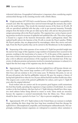 392 Systemic Infections
rickettsial infections. Geographical information is important when considering empiric
antimicrobial therapy in the returning traveler with a febrile illness.
4. A high inoculum (106
CFU/ml) is needed because of this organism’s susceptibility to
stomach acid. After the organisms have survived transit through the stomach, they multi-
ply in the small intestine. They invade the intestinal mucosa of the ileum via M cells. M
cells are specialized epithelial cells that play a role in gut mucosal immunity. Normally
antigens from the lumen of the gut are taken up by these cells and are then processed by
antigen-presenting cells in the Peyer’s patches. The organism has a series of genes encod-
ing proteins involved in invasion of epithelial and epithelial-like cells. This series of genes
is located in a region of the bacterial chromosome called a pathogenicity island. The
typhoid bacilli subvert the function of the M cells to invade the Peyer’s patches. Within
the Peyer’s patches, they are phagocytized by macrophages, where they survive and mul-
tiply. From the Peyer’s patches they can be carried to the bloodstream via the lymphatics.
5. Sequencing of the entire genome of two strains of S. Typhi has provided insight into
the narrow host range of this organism. Large numbers of mutations have occurred in the
genome, resulting in the inactivation of as many as 5% of the genes of this organism. At
least some of these inactivated genes have been recognized in other Salmonella serovars to
play a role in adhesion and persistence of the organism in the intestinal tract. If the rep-
ertoire of adhesion proteins and proteins involved in intestinal persistence is reduced, it is
logical that the host range of the organism may also be reduced.
6. Approximately 1 to 3% of patients who have typhoid fever will become chronic car-
riers of S. Typhi. They excrete large numbers (106
CFU/ml) of S. Typhi organisms in
their feces and can continue to do so for many years. To illustrate this point, we saw an
80-year-old patient who had his gallbladder removed. He gave his surgeon a history of
having had typhoid fever when he was 20 years old but had had excellent health since then.
The surgeon sent a swab of the patient’s gallbladder for culture, and it grew S. Typhi 60
years after his original infection!
Food workers who are carriers and do not practice good hygiene could contaminate
the food they handle, spreading the organisms to large numbers of individuals. As a result,
workers in the food industry who have had an S. Typhi infection should have three nega-
tive stool cultures before being allowed to return to work. Three stools are necessary
because the organism is excreted intermittently from the biliary tree. These cultures
should be done over a period of at least 5 to 7 days to prevent sampling error.
7. Approximately 30% of S. Typhi isolates in the United States are resistant to multiple
drugs, including the three drugs that have long been considered front-line therapy for
typhoid fever: chloramphenicol, ampicillin, and trimethoprim-sulfamethoxazole. Not sur-
prisingly, multidrug-resistant organisms are widespread in countries where sanitation is
Gilligan_Sec6_369-436.indd 392 7/24/14 11:14 AM
 