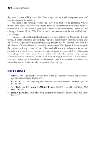 394 Systemic Infections
they may be more willing to eat food from street vendors, a well-recognized source of
enteric infections in travelers.
Two vaccines are currently available and have been found to be protective. One is
derived from the Vi polysaccharide antigen found on the surface of the typhoid bacilli. A
single injection of this vaccine is given, with boosters recommended every 2 years. Vaccine
efficacy is between 65 and 70%. This vaccine is not recommended for use in children 2
years of age.
The other is a live, attenuated oral vaccine. It is given as four oral doses over a 1-week
period. It elicits primarily a cell-mediated response, and immunity with this vaccine lasts
for ~7 years. Estimates of vaccine efficacy range from 60 to 85%. Booster doses after the
initial series of four oral doses are currently recommended after 5 years. A disadvantage of
the oral vaccine is that it must be kept refrigerated, which may be problematic for vaccine
campaigns in tropical areas. Currently this vaccine is not recommended for children 6
years of age, HIV-positive individuals, or individuals with other immunocompromising
conditions such as steroid use, radiation, or chemotherapy. Because this is a live, attenu-
ated bacterial vaccine, it should not be administered to individuals receiving antimicrobi-
als until at least 24 hours after the completion of this therapy.
REFERENCES
1. Butler T. 2011. Treatment of typhoid fever in the 21st century: promises and shortcom-
ings. Clin Microbiol Infect 17:959–963.
2. Martin LB. 2012. Vaccines for typhoid fever and other salmonelloses. Curr Opin Infect Dis
25:489–499.
3. Parry CM, Hien TT, Dougan G, White NJ, Farrar JJ. 2002. Typhoid fever. N Engl J Med
347:1770–1782.
4. Zaki SA, Karande S. 2011. Multidrug-resistant typhoid fever: a review. J Infect Dev Ctries
5:324–337.
Gilligan_Sec6_369-436.indd 394 7/24/14 11:14 AM
 