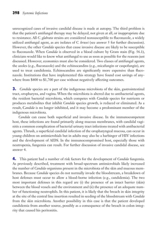 398 Systemic Infections
unrecognized cases of invasive candidal disease is made at autopsy. The third problem is
that the patient’s antifungal therapy may be delayed, not given at all, or inappropriate due
to resistance. All C. glabrata strains are considered nonsusceptible to fluconazole, a widely
utilized antifungal agent, as are isolates of C. krusei (see answer 5 for further discussion).
However, the other Candida species that cause invasive disease are likely to be susceptible
to fluconazole. When Candida is observed in a blood culture by Gram stain (Fig. 56.1),
clinicians would like to know what antifungal to use as soon as possible for the reasons just
discussed. However, economics must also be considered. Two classes of antifungal agents,
the azoles (e.g., fluconazole) and the echinocandins (e.g., micafungin or caspofungin), are
used to treat candidemia. Echinocandins are significantly more expensive than fluco-
nazole. Institutions that have implemented this strategy have found cost savings of any-
where from $400 to $1,700 per case without negatively affecting outcomes.
3. Candida species are a part of the indigenous microbiota of the skin, gastrointestinal
tract, oropharynx, and vagina. When the microbiota is altered due to antibacterial agents,
the resident bacterial microbiota, which competes with Candida species for nutrients or
produces metabolites that inhibit Candida species growth, is reduced or eliminated. As a
result, Candida is no longer inhibited, and it may become a predominant member of the
indigenous microbiota.
Candida can cause both superficial and invasive disease. In the immunocompetent
host, these infections are found primarily along mucous membranes, with candidal vagi-
nitis a common complication of bacterial urinary tract infections treated with antibacterial
agents. Thrush, a superficial candidal infection of the oropharyngeal mucosa, can occur in
young children on antimicrobials but in adults may also be a harbinger of HIV infections
and the development of AIDS. In the immunocompromised host, especially those with
neutropenia, fungemia can result. For further discussion of invasive candidal disease, see
answer 4.
4. This patient had a number of risk factors for the development of Candida fungemia.
As previously described, treatment with broad-spectrum antimicrobials likely increased
the number of Candida organisms present in the microbiota of the skin and mucous mem-
branes. Because Candida species do not normally invade the bloodstream, a breakdown of
host defenses must occur to allow a blood-borne infection (e.g., candidemia). The two
most important defenses in this regard are (i) the presence of an intact barrier (skin)
between the blood vessels and the environment and (ii) the presence of an adequate num-
ber of functioning neutrophils. In this patient, it is likely that the breach in skin integrity
at the site of the central line insertion resulted in seeding of the bloodstream with Candida
from the skin microbiota. Another possibility in this case is that the patient developed
candidemia from another source, possibly as a consequence of the breach in colon integ-
rity that caused his peritonitis.
Gilligan_Sec6_369-436.indd 398 7/24/14 11:14 AM
 