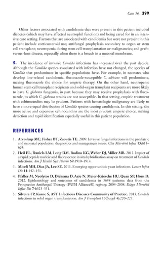 Case 56 399
Other factors associated with candidemia that were present in this patient included
diabetes (which may have affected neutrophil function) and being cared for in an inten-
sive care setting. Factors that are associated with candidemia but were not present in this
patient include corticosteroid use; antifungal prophylaxis secondary to organ or stem
cell transplant; neutropenia during stem cell transplantation or malignancies; and graft-
versus-host disease, especially when there is a breach in a mucosal membrane.
5. The incidence of invasive Candida infections has increased over the past decade.
Although the Candida species associated with infection have not changed, the species of
Candida that predominate in specific populations have. For example, in neonates who
develop line-related candidemia, fluconazole-susceptible C. albicans will predominate,
making fluconazole the choice for empiric therapy. On the other hand, neutropenic
human stem cell transplant recipients and solid-organ transplant recipients are more likely
to have C. glabrata fungemia, in part because they may receive prophylaxis with fluco-
nazole, to which C. glabrata strains are not susceptible. In that setting, empiric treatment
with echinocandins may be prudent. Patients with hematologic malignancy are likely to
have a more equal distribution of Candida species causing candidemia. In this setting, the
more active and expensive echinocandins are the most prudent empiric choice, making
detection and rapid identification especially useful in this patient population.
REFERENCES
1. Arendrup MC, Fisher BT, Zaoutis TE. 2009. Invasive fungal infections in the paediatric
and neonatal population: diagnostics and management issues. Clin Microbiol Infect 15:613–
624.
2. Heil EL, Daniels LM, Long DM, Rodino KG, Weber DJ, Miller MB. 2012. Impact of
a rapid peptide nucleic acid fluorescence in situ hybridization assay on treatment of Candida
infections. Am J Health Syst Pharm 69:1910–1914.
3. Miceli MH, Díaz JA, Lee SE. 2011. Emerging opportunistic yeast infections. Lancet Infect
Dis 11:142–151.
4. Pfaller M, Neofytos D, Diekema D, Azie N, Meier-Kriesche HU, Quan SP, Horn D.
2012. Epidemiology and outcomes of candidemia in 3648 patients: data from the
Prospective Antifungal Therapy (PATH Alliance®) registry, 2004–2008. Diagn Microbiol
Infect Dis 74:323–331.
5. Silveira FP, Kusne S; AST Infectious Diseases Community of Practice. 2013. Candida
infections in solid organ transplantation. Am J Transplant 13(Suppl 4):220–227.
Gilligan_Sec6_369-436.indd 399 7/24/14 11:14 AM
 