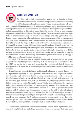 402 Systemic Infections
CASE DISCUSSION
1. This patient had a paravertebral abscess due to Brucella melitensis.
Paravertebral abscesses are a common complication of brucellosis, occurring
in ~20% of patients. Brucella spp. are tiny Gram-negative rods that will grow
only on enriched laboratory medium. B. melitensis produces a highly active urease enzyme,
so the positive urease test is consistent with this organism. Although the diagnosis of bru-
cellosis was established in this patient on the basis of a positive culture, in most cases the
diagnosis is established on the basis of serologic testing.There are two widely used serologic
tests, an enzyme immunoassay for Brucella specific antigen and tube agglutination tests.
Recent reports suggest that tube agglutination is the more accurate of the two approaches,
and the Centers for Disease Control and Prevention recommends that tube agglutination
be used to establish this diagnosis. In areas where Brucella is not endemic, tube agglutination
is reasonably accurate for establishing the diagnosis of brucellosis, although cross-reactions
can occur with a wide variety of Gram-negative rods, including but not limited to Francisella,
Salmonella, Yersinia¸ and specific strains of Escherichia coli. Although a single titer of ≥1:160 in
the tube agglutination test is sensitive, it is not necessarily specific, especially in areas in
which Brucella is endemic. To definitely establish the diagnosis of brucellosis by serology, a
4-fold change in tube agglutination is required.
Although PCR has been used to establish the diagnosis of brucellosis, it is not gener-
ally available. One of the problems with using PCR for the diagnosis of brucellosis is that
its DNA can persist for as long as 3 years after the resolution of clinical disease, so
false-positive PCR results are of concern in patients who live in areas in which Brucella is
endemic.
Brucellosis is a zoonotic infection and is usually obtained in one of three ways:
(i) ingestion of unpasteurized dairy products, primarily from cows or goats; (ii) direct
inoculation through cuts or scratches when caring for or attending the birth of (veterinar-
ians, farm workers/herders) or rendering (abattoir workers) cattle (Brucella abortus), sheep
(B. melitensis), pigs (Brucella suis), goats (B. melitensis), or (rarely) dogs (Brucella canis); or
(iii) via an exposure in a microbiology laboratory. The key clue in identifying the organism
infecting this patient was his history of consuming dairy products from goats when visit-
ing his family in Mexico. It is estimated that between 15 and 40% of goats in Mexico are
infected with B. melitensis, and this organism is present in the milk of infected animals.
Brucella attack rates are much higher in Mexico than the United States, in part because of
the consumption of unpasteurized goat dairy products; brucellae are killed by pasteuriza-
tion. It has been suggested that B. melitensis can survive stomach acidity better than other
Brucella species. Other countries with high rates of human infections are in the Middle
East, with Iran, Turkey, and Syria having the highest number of reported cases.
2. Brucella and Mycobaterium tuberculosis have similar clinical (fever, night sweats, mal-
aise, and weight loss) and pathologic (granuloma formation) features. Both can cause
in ~20% of patients.
CASE
57
Gilligan_Sec6_369-436.indd 402 7/24/14 11:14 AM
 