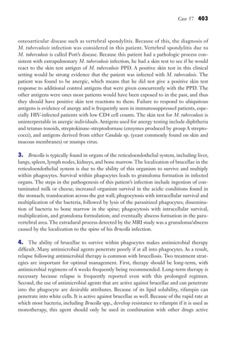 Case 57 403
osteoarticular disease such as vertebral spondylitis. Because of this, the diagnosis of
M. tuberculosis infection was considered in this patient. Vertebral spondylitis due to
M. tuberculosis is called Pott’s disease. Because this patient had a pathologic process con-
sistent with extrapulmonary M. tuberculosis infection, he had a skin test to see if he would
react to the skin test antigen of M. tuberculosis PPD. A positive skin test in this clinical
setting would be strong evidence that the patient was infected with M. tuberculosis. The
patient was found to be anergic, which means that he did not give a positive skin test
response to additional control antigens that were given concurrently with the PPD. The
other antigens were ones most patients would have been exposed to in the past, and thus
they should have positive skin test reactions to them. Failure to respond to ubiquitous
antigens is evidence of anergy and is frequently seen in immunosuppressed patients, espe-
cially HIV-infected patients with low CD4 cell counts. The skin test for M. tuberculosis is
uninterpretable in anergic individuals. Antigens used for anergy testing include diphtheria
and tetanus toxoids, streptokinase-streptodornase (enzymes produced by group A strepto-
cocci), and antigens derived from either Candida sp. (yeast commonly found on skin and
mucous membranes) or mumps virus.
3. Brucella is typically found in organs of the reticuloendothelial system, including liver,
lungs, spleen, lymph nodes, kidneys, and bone marrow. The localization of brucellae in the
reticuloendothelial system is due to the ability of this organism to survive and multiply
within phagocytes. Survival within phagocytes leads to granuloma formation in infected
organs. The steps in the pathogenesis of this patient’s infection include ingestion of con-
taminated milk or cheese; increased organism survival in the acidic conditions found in
the stomach; translocation across the gut wall; phagocytosis with intracellular survival and
multiplication of the bacteria, followed by lysis of the parasitized phagocytes; dissemina-
tion of bacteria to bone marrow in the spine; phagocytosis with intracellular survival,
multiplication, and granuloma formulation; and eventually abscess formation in the para-
vertebral area. The extradural process detected by the MRI study was a granuloma/abscess
caused by the localization to the spine of his Brucella infection.
4. The ability of brucellae to survive within phagocytes makes antimicrobial therapy
difficult. Many antimicrobial agents penetrate poorly if at all into phagocytes. As a result,
relapse following antimicrobial therapy is common with brucellosis. Two treatment strat-
egies are important for optimal management. First, therapy should be long-term, with
antimicrobial regimens of 6 weeks frequently being recommended. Long-term therapy is
necessary because relapse is frequently reported even with this prolonged regimen.
Second, the use of antimicrobial agents that are active against brucellae and can penetrate
into the phagocyte are desirable attributes. Because of its lipid solubility, rifampin can
penetrate into white cells. It is active against brucellae as well. Because of the rapid rate at
which most bacteria, including Brucella spp., develop resistance to rifampin if it is used as
monotherapy, this agent should only be used in combination with other drugs active
Gilligan_Sec6_369-436.indd 403 7/24/14 11:14 AM
 