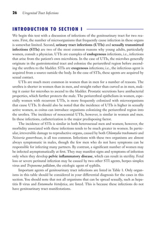 26 Urogenital Tract Infections
INTRODUCTION TO SECTION I
We begin this text with a discussion of infections of the genitourinary tract for two rea-
sons. First, the number of microorganisms that frequently cause infection in these organs
is somewhat limited. Second, urinary tract infections (UTIs) and sexually transmitted
infections (STIs) are two of the most common reasons why young adults, particularly
women, consult a physician. UTIs are examples of endogenous infections, i.e., infections
that arise from the patient’s own microbiota. In the case of UTIs, the microbes generally
originate in the gastrointestinal tract and colonize the periurethral region before ascend-
ing the urethra to the bladder. STIs are exogenous infections; i.e., the infectious agent is
acquired from a source outside the body. In the case of STIs, these agents are acquired by
sexual contact.
UTIs are much more common in women than in men for a number of reasons. The
urethra is shorter in women than in men, and straight rather than curved as in men, mak-
ing it easier for microbes to ascend to the bladder. Prostatic secretions have antibacterial
properties, which further protects the male. The periurethral epithelium in women, espe-
cially women with recurrent UTIs, is more frequently colonized with microorganisms
that cause UTIs. It should also be noted that the incidence of UTIs is higher in sexually
active women, as coitus can introduce organisms colonizing the periurethral region into
the urethra. The incidence of nosocomial UTIs, however, is similar in women and men.
In these infections, catheterization is the major predisposing factor.
The incidence of STIs is similar in both heterosexual men and women; however, the
morbidity associated with these infections tends to be much greater in women. In partic-
ular, irreversible damage to reproductive organs, caused by both Chlamydia trachomatis and
Neisseria gonorrhoeae, is all too common. Infections with these two organisms are almost
always symptomatic in males, though the few men who do not have symptoms can be
responsible for infecting many partners. By contrast, a significant number of women may
be infected asymptomatically at first. They may manifest signs and symptoms of infection
only when they develop pelvic inflammatory disease, which can result in sterility. Fetal
loss or severe perinatal infection may be caused by two other STI agents, herpes simplex
virus and Treponema pallidum, the etiologic agent of syphilis.
Important agents of genitourinary tract infections are listed in Table 1. Only organ-
isms in this table should be considered in your differential diagnosis for the cases in this
section. You should note that not all organisms that can be spread sexually, such as hepa-
titis B virus and Entamoeba histolytica, are listed. This is because these infections do not
have genitourinary tract manifestations.
Gilligan_Sec1_025-062.indd 26 7/24/14 11:43 AM
 