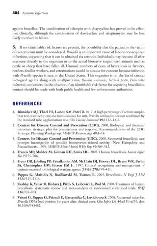 404 Systemic Infections
against brucellae. The combination of rifampin with doxycycline has proved to be effec-
tive clinically, although the combination of doxycycline and streptomycin may be less
likely to result in failure.
5. If no identifiable risk factors are present, the possibility that the patient is the victim
of bioterrorism must be considered. Brucella is an important cause of laboratory-acquired
infections, suggesting that it can be obtained via aerosols. Individuals may become ill after
exposure directly to the organism or to the actual bioterror target, herd animals such as
cattle or sheep that have fallen ill. Unusual numbers of cases of brucellosis in farmers,
herders, feedlot workers, and veterinarians would be a cause for concern because infection
with Brucella species is rare in the United States. This organism is on the list of critical
biological agents along with smallpox virus, Bacillus anthracis, Yersinia pestis, Francisella
tularensis, and others. In the absence of an identifiable risk factor for acquiring brucellosis,
contact should be made with both public health and law enforcement authorities.
REFERENCES
1. Binnicker MJ,Theel ES, Larsen SM, Patel R. 2012. A high percentage of serum samples
that test reactive by enzyme immunoassay for anti-Brucella antibodies are not confirmed by
the standard tube agglutination test. Clin Vaccine Immunol 19:1332–1334.
2. Centers for Disease Control and Prevention (CDC). 2000. Biological and chemical
terrorism: strategic plan for preparedness and response. Recommendations of the CDC
Strategic Planning Workgroup. MMWR Recomm Rep 49:1–14.
3. Centers for Disease Control and Prevention (CDC). 2000. Suspected brucellosis case
prompts investigation of possible bioterrorism-related activity—New Hampshire and
Massachusetts, 1999. MMWR Morb Mortal Wkly Rep 49:509–512.
4. Franco MP, Mulder M, Gilman RH, Smits HL. 2007. Human brucellosis. Lancet Infect
Dis 7:775–786.
5. Franz DR, Jahrling PB, Friedlander AM, McClain DJ, Hoover DL, Bryne WR, Pavlin
JA, Christopher GW, Eitzen EM Jr. 1997. Clinical recognition and management of
patients exposed to biological warfare agents. JAMA 278:399–411.
6. Pappas G, Akritidis N, Bosilkovski M, Tsianos E. 2005. Brucellosis. N Engl J Med
352:2325–2336.
7. Skalsky K, Yahav D, Bishara J, Pitlik S, Leibovici L, Paul M. 2008. Treatment of human
brucellosis: systematic review and meta-analysis of randomised controlled trials. BMJ
336:701–704.
8. Vrioni G, Pappas G, Priavali E, Gartzonika C, Levidiotou S. 2008. An eternal microbe:
Brucella DNA load persists for years after clinical cure. Clin Infect Dis 46:e131–e136. doi:
10.1086/588482.
Gilligan_Sec6_369-436.indd 404 7/24/14 11:14 AM
 